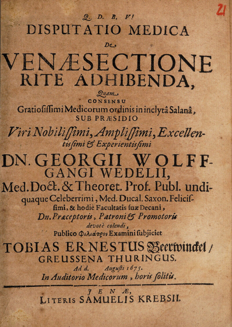 Si, D. »• DISPUTATIO MEDICA Z)o VENAiSECTIONE RITE ADHIBENDA, CONSENSU Gratiofiflimi Medicorum ordinis ininclytaSalana, SUB PRiESIDIO Viri Nohili/Jimi, AmpliTLxcellen- -tiijimi & Experientispmi DN.GEORGII ¥OLFF- GANGI WEDELII, Med.Do6l.&Theoret. Prof. Pubi, undi- quaque Celeberrimi, Med. Ducal. Saxon. FeliciL fimi, 8c hodie Facultatis fuse Decani > Dk. Praceptoris, Patroni & Promotorif devote colendi, Publico Qihidrgov Examini fubjiciet § GREUSSENA THURING11S, Ad d. Augufti i6y J. In Auditorio Medicorum ? horis fbi Literis SAMUELIS KREBSIL