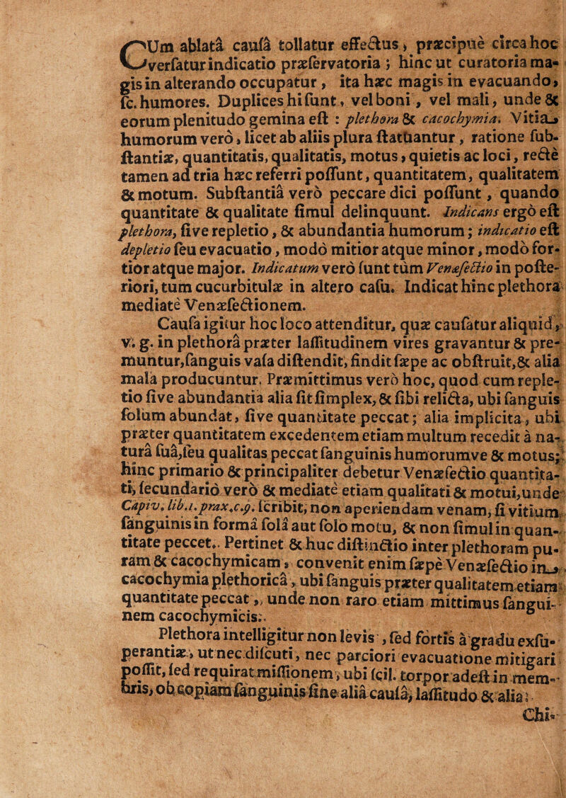 /^Um ablata caufa tollatur effe&us, praecipue circa hoc Wverfatur indicatio praefervatoria j hinc ut curatoria ma¬ gis in alterando occupatur, ita hatc magis in evacuando, fc.humores. Duplices hi funt, velboni, vel mali, undeSc eorum plenitudo gemina eft : plet hora St cacochymia, Vitia.» humorum vero, licet ab aliis plura ftattiantur, ratione fub- ftantix, quantitatis, qualitatis, motus, quietis ac loci, recte tamen ad tria haec referri poliunt, quantitatem , qualitatem & motum. Subftantia vero peccare dici poliunt / quando quantitate 8c qualitate fimul delinquunt. Indicans ergo eft plethora, five repletio, St abundantia humorum; indicatio eft depletio (eu evacuatio, modo mitior atque minor, modo for¬ tior atque major. Indicatum vero funt tum Ven&fettio in pofte- riori, tum cucurbitulae in altero cafu* Indicat hinc plethora mediate Venaefe&ionemu Caufa igicur hoc loco attenditur, quae caufatur aliquid, v. g. in plethora praeter laflitudinem vires gravantur & pre- muntur,fanguis vafadiftendit, finditfaepe ac obfiruit,8t alia mala producuntur. Praemittimus vero hoc, quod cumreple^ tio five abundantia alia fitfimplex, 6c fibi relifka, ubi fanguis folum abundat, five quantitate peccat; alia implicitaubi praeter quantitatem excedentem etiam multum recedit a na¬ tura fua,leu gualitas peccat fanguinishumorumve 8c motus; hinc primario 8c principaliter debetur Venaefe&lo quantita- tiyfecundarid vero 8c mediate etiam qualitati 8c motui,unde Capivi liba.pmx.c.p.iQtibit, non aperiendam venam,ii vitium fanguinisin forma fola aut folo motu, 6c non fimulin quan¬ titate peccet.. Pertinet & huc diftinaio inter plethoram pu¬ ram 8c cacochymicam, convenit enim faepe Venxfeftio in.» cacochymia plethorica, ubi fanguis -praeter qualitatem etiam quantitate peccat unde non raro etiam mittimus (angui-? nem cacochy micis;. ° Plethora inteiligitur non levis , fed fortis a gradu exfu- perantiar, ut nec.diicuti, nec parciori evacuatione mitigari poffit, (ed requirat miflionem , ubi (cil. torpor adeft in mera- oris, ob copiamiangijiuis fine alia caula> laffitudo 6c alia i W&-: