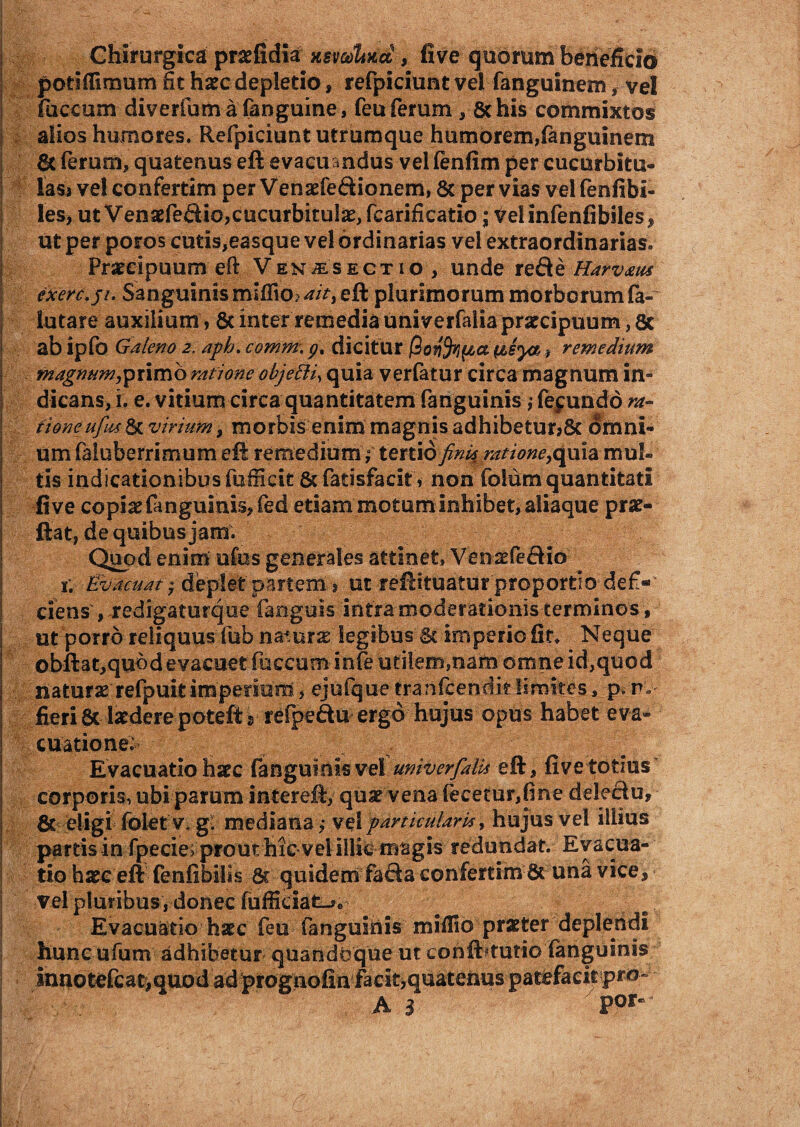 Chirurgica pnefidia >mcdUxct, five quorum beneficio potlflimum fit haec depletio, refpiciunt vel fanguinem, vel faecum diverfum a fanguine, feu ferum , & his commixtos alios humores. Refpiciunt utrumque humorem,fanguinem & ferum, quatenus eft evacuandus vel fenfim per cucurbita® lass ve! confertim per Venaefe&ionem, 8c per vias vel fenfibi- les, ut Venaefe&ic,cucurbitulae, fcarificatio; Velinfenfibiles, utper poros cutis,easque vel ordinarias vel extraordinarias. Praecipuum efl: Ven^esectio , unde re de Harvxus exerc.ji. Sanguinis mi(fio^/>,eft plurimorum morborum fa» lutare auxilium, 8c inter remedia univerfalia praecipuum, ac ab ipfo Galeno 2. aph. comm\ gt dicitur (tsyaremedium magnum,primo ratione objetti, quia verfatur circa magnum in¬ dicans, i. e. vitium circa quantitatem fanguinis ,* fepundo ra¬ tione ufus 6c virium, morbis enim magnis adhibetur,& omni¬ um faluberrimum efl: remedium; tertio fini$ ratione,quia mul¬ tis indicationibus fufiktt&fatisfacit, non folum quantitati five copiae fanguinis, fed etiam motum inhibet, aliaque prae» Hat, de quibus jam. Quod enim ufus generales attinet, Venaefedio 1; Evacuat y deplet partem > ut reftituatur proportio defi« ciens , redigaturque fanguis intra moderationis terminos, ut porro reliquus fub naturae legibus & imperio fit. Neque obftat,qubd evacuet foceum infe utilem,nam omne id,quod naturae refpuitimperium, ejufque tranfcenditSimites, p.r. fieri8c laedere potefts refpedu ergo hujus opus habet eva¬ cuatione; Evacuatio haec fanguinisvel univerfalia eft, five totius corporis, ubi parum intereft, quae vena fecetur,fine deledu, & eligi folet v. g: mediana ; vel particularia, hujus vel illius partis in fpecie^prout hic vel illic magis redundat. Evacua¬ tio haec eft fenfibilis 6c quidem fada confertim una vice, vel pluribus , donec fufficiat_»e Evacuatio haec feu fanguinis miflio praeter deplendi hunc ufum adhibetur quandoque ut conibtutio (anguinis innotefcat,auod ad prognofinfacityquatenus patefacit pro- A 3 F0F“