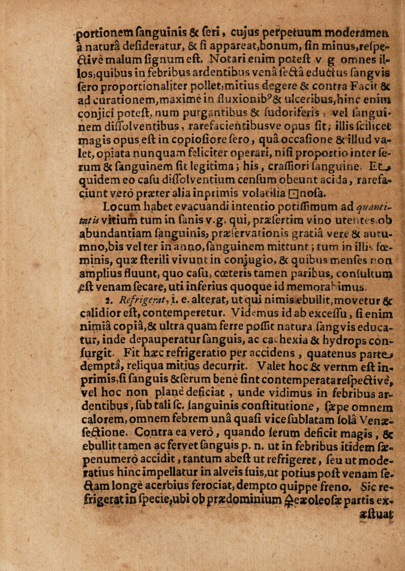 portionem fangumis & feri, cujus perpetuum moderamen a natura defideratur, 6c fi appareat,bonum, fin minus,refpe- 0ive malum fignum eft. Notari enim poteft v g omnes il¬ los,quibus in febribus ardentibus vena (e&a-edudus fangvis fero propomonaiiter po!let?mitius degere $ contra Facit Se ad curationem,maxime in <fluxionib?& ulceribus,hinc enim conjici poteft, sum purgantibus & fud ori feris ,■ vel langut- nem diffolventibus, rarefacientibusve opus fit; iliis fciiicet magis opus eft in cppiofiore fero, qua occafione & illud va¬ let, opiata nunquam feliciter operari, nifi propnrtb inter fe¬ rum & fanguinem fit legitima j his, crafliori fanguine, Etj> quidem eo cafu diflblyendum cenfum obeunt acida, rarefa* ciunt vero praeter alia inpfimis volatilia □nofa. Locum habet evacuandi intentio potiffimum ad quanti* mi* vitium tum in fanlsv.g. qui, pradertim vino utentes?ob abundantiam fanguinis^pradervarloms gratia vere St autu¬ mno,bis vel ter in anno, fanguinem mittunt; fum in illis foe- minis, quae fterili vivunt in conjugio,.& quibus menfes non amplius fluunt, quo cafu, coeteris tamen paribus, contuitum £ft venam fecare, uti inferius quoque id memoraHmus 2. Refrigerat, i. e. alterat, ut qui nimis ebullitjmovetur Sr calidior eft, contemperetur. Videmus id ab exceflu, fi enim nimia copia,& ultra quatu ferre ppifit natura fangvis educa¬ tur, inde depauperatur fanguis, ac cachexia St hydrops con~ furgit. Fit haec refrigeratio per accidens , quatenus parto dempta, reliqua mitius decurrit Valet hoeSc yernm eft in- primis,fi fanguis Scferum bene fint contemperatarefpe&ive* vel hoc non plane deficiat , unde vidimus in febribus ar¬ dentibus ,fub tali (c. (anguinis conftitutione, firpe omnem calorem, omnem febrem una quafi vicefublatam lola Ven^« fe&ione» Contra ea vero, quando lerutn deficit magis , 8c ebullit tarpen ac fervet fanguis p. n. ut in febribus itidem &- penumerp accidit, tantum abeft ut refrigeret, feu ut mode¬ ratius hinc impellatur in alveis fuis,ut potius poft vetiam fe- ftam longe acerbius ferociat, dempto quippe freno. Sic re- frigerat in fpecie,ubi pbprsedpmuuum £e*oteofepartis ex* «Suat •— *&■