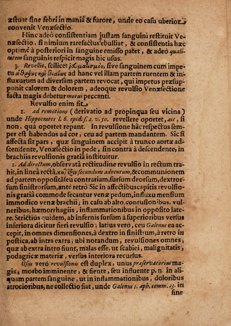 atftuit fine febri in mania & furore, unde eo cafu uberiosLi convenit Venaefedio. Hinc adeo cdnfiftentiarrt juflam fanguini reftituit Ve* nsfedio, fi nimiam rarefadus4bulliat, 8c confiftentia hate optimeapofterioriin fanguine emiffo patet, 6tadedf#<r//- rnicm (anguinis refpirit magis hic ufus. 3, Revellit, fcilicet 'p&pah&pov, five fanguiiiem ctim impe* cu fiicdoos ad hanc vel illam partem ruentem & in¬ fluxurum ad diverfam partem revocat, qui impetus praefupi ponit calorem & dolorem , adeoque revulfio Venaefedione fada magis debetur motui peccanti, Revulfio enim fitL» iv ad remotiora ( derivatio ad propinqua feli vicina ) unde Hippocrates l. 6. epid.f. 2. v.fo, revellere oportet, ait, fi non, qua oportet repant. Inrevulfionehacrefpedtosfem- pereft habendus ad cor, ceu ad partem mandantem. Sic fi affeda fit pars > quae fanguinem accipit a trunco aortae ad- fcendente, Venaefedio in pede, fi n contra a defcendente* in brachiis revulfionis gratia inftituitur: 2. Addirettum,obfervata reditudine revulfio in redum tra® hit,in linea reda>%(*]'tfyvfecundumadventum, ad partemoppofitafeu contrariam,furfum deorfumjdextror- fum finiftrorfum,ante retro Sic in affedibuscapitis revulfio¬ nis gratia commode fecantur venae pedum,influxumenfium immodico venae brachii^ in cafuafoaltocontiifionibus, vul¬ neribus; harmorrhagiis, inflammationibus in oppdfito late¬ re. Stridius quidem, ab infernis furfum a fuperioribus verfus inferiora dicitur fieri revulfio ; latius veto, ceu Galenw ea ac¬ cepit, in omnes dimenfiones,a dextro in finifirum,aretro iri poftica,ab intra extra; ubi notandum , revuifionesomnes^ quae ab extra intro fiunt, malas effe, ut fcabiei, malignitatis > podagricae materiae, verfus interiora recurfus. Ufus vzxo revulfionis eft duplex > \inusprjfervatbriusm& gisi morbo imminente, & fiente, feu influente p. n in ali¬ quam partem fanguine, ut in inflammationibus, doloribus atrocior ibnsj ne coHe&io fiat , uncte Qaknns /. apktmm.zs* in fine