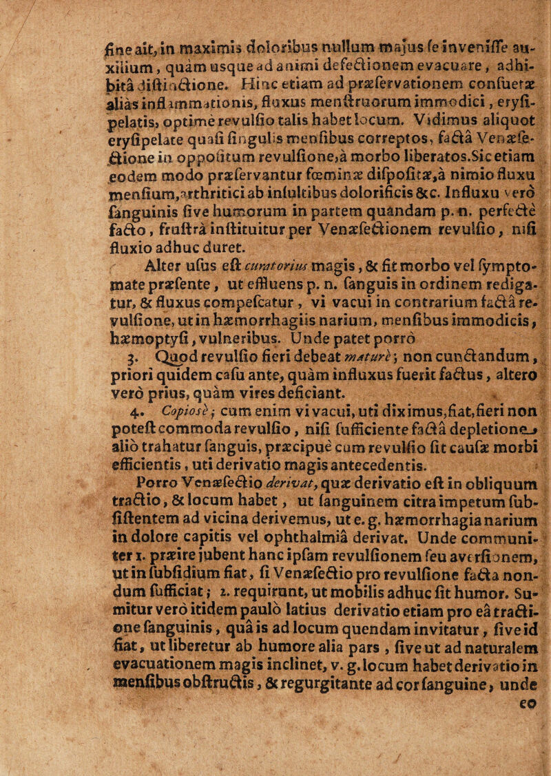 fine .ait,in maximis doloribus nullum majus fe InvenffTe au¬ xilium , quam usque ad animi defedionem evacuare, adhi¬ bita difti i£Hone. Hinc etiam ad pnaefervationero confiierae- aliasinflUrnrmtianis, fluxus menUraoram immodici, eryfiU pelatis» optime revulfio talis habet locum. Vidimus aliquot eryfipelate quali lingulis roenfibus correptos, fafta Venarfh- ftione in oppetitum revulfioneja morbo liberatos.Sic etiam eodem modo praefervantur feminse difpofitar,a nimio fluxu menfium,arthritici ab inlukibusdGlorifieis&c. Influxu vero fanguinis live humorum in partem quandam p.ti. perfefte fa&o, fruftrainftituiturper Venatfedionem revulfio, mfi fluxio adhuc duret. r Alter ufus eft cumtoriw magis, 6c fit morbo vel lympto- mate prarfente, ut effluens p. n. fanguis in ordinem rediga¬ tur, & fluxus compefcatur , vi vacui in contrarium fa&a re- vulfione, utinhxmorrhagiisnanum, menfifaus immodicis, haemoptyfi, vulneribus. Unde patet porro 3. Quod revulfio fieri debeat mature; non eundi:andum, priori quidem cafu ante, quam influxus fuerit faftus, altero verd prius, quam vires deficiant. 4. Copiose j cum enim vi vacui, uti dix imus,fiat,fieri non poteft commoda revulfio, nifi fufficientefafta depletione^ alio trahatur fanguis, praecipue com revulfio fit caufas morbi efficientis, uti derivatio rnagis antecedentis. Porro Venaefe&io derivat, quae derivatio eft in obliquum traSio, & locum habet, ut languinem citra impetum fub- fiftentem ad vicina derivemus, ut e. g. haemorrhagia narium in dolore capitis vel Ophthalmia derivat. Unde communi¬ ter x. praeire jubent hanc ipfam revulfionem feu ave rfionem, utinfubfidium fiat, fi Venaefeaio pro re vulfione fafta non¬ dum fufficiat ,* 2. requirunt, ut mobilis adhuc fit humor. Su¬ mitur vero itidem paulo latius derivatio etiam pro eatra&i- ©ne fanguinis, qua is ad locum quendam invitatur, five id fiat, ut liberetur ab humore alia pars , five ut ad naturalem evacuationem magis inclinet, v. g. locum habet derivatio in menfibus obftruftis, 8c regurgitante ad cor fanguine > unde €0