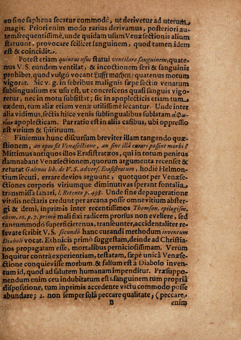 moline fapkena fecafur commode, ut derivetur ad uterutit^ magis. Priori enim modo rarius derivamus, pofterioriau- fcemfrequentilTmie,iinde quidam ufumVenaefedionis alium ftatuunt, provocare fcilicetfangumem, quod tamen idem gft.&coincidit-*. Poteft etiam quintutufius flatui ventilarefanguincm^uate* nus V. S. eundem ventilat, 6c i neo dio nem feri & fanguinis prohibet,quod vulgo vocantgujfttnCK^m/ quatenus motum vigorat. Sic v. g. in febribus malignis ftrpe fedio venarum iublinguarlium ex ufu eft, ut concrefcens quafifanguis vigo» retur, nec in motu fubfiftat; fic in apopledicis etiam tum»* eaedem, tum alia? etiam ven^ utiliffime lecantur. Unde inter alia vidimus,fedis hilce venis fublingualibus fublatam .ct0u- vian apopledicam. Par ratio eft in aliis cafibus, ubi oppreflio £ft virium 8t fpirituum. Finiemus hunc difeurfum breviter illam tangendo quar- ftionem, an opusfit Ven&feilione, an fine iUa curaripo/fint morbi £ Mittimus antiquos illos Erafiftrataeos, qui in totum penitus damnabant Vensefedionem,quorum argumenta recenfetfic re tutat Galenus lib. de V. S. adverf', Erafiftratum , hodie Helmon- tium Cecuti, errare devios arguunt > quotquot per Venaefe- diones corporis viriumque diminutivas fperant fontalia^» transmifla lanari, /. Retentap. 498. Unde fine depauperatione vitalis nedaris credunt per arcana pofle omne vitium abfter- gi 8c demi, inprimis inter recentiillmos Thomfon. epilogif?n9 chim. io.p. 7.primo mali fixi radicem prorfus non evellere, fed tantummodo fuperficietenus, tranleunter,accidentaliter re* levare feribit V.S. fecundo hanc curandi methodum inventum Diaboli vocat* Ethnicis primo fuggeftam,deindead Chriftia- nos propagatam efle, mortalibus perniciofiflimam. Verum loquitur contra experientiam, teftatam, faepe unica Vensefe- dione conquievifle morbum ,& fallum eft a Diabolo in ven¬ tum id, quod adfalutem humanamimpenditur. Pr^fuppo- jnendum enim ceu indubitatum eft i.fanguinem tum propria .difpofttione, tum inprimis accedente vidu commodo pofle abundare ; non femper folapeccare qualitate * ( peccare B enifl£
