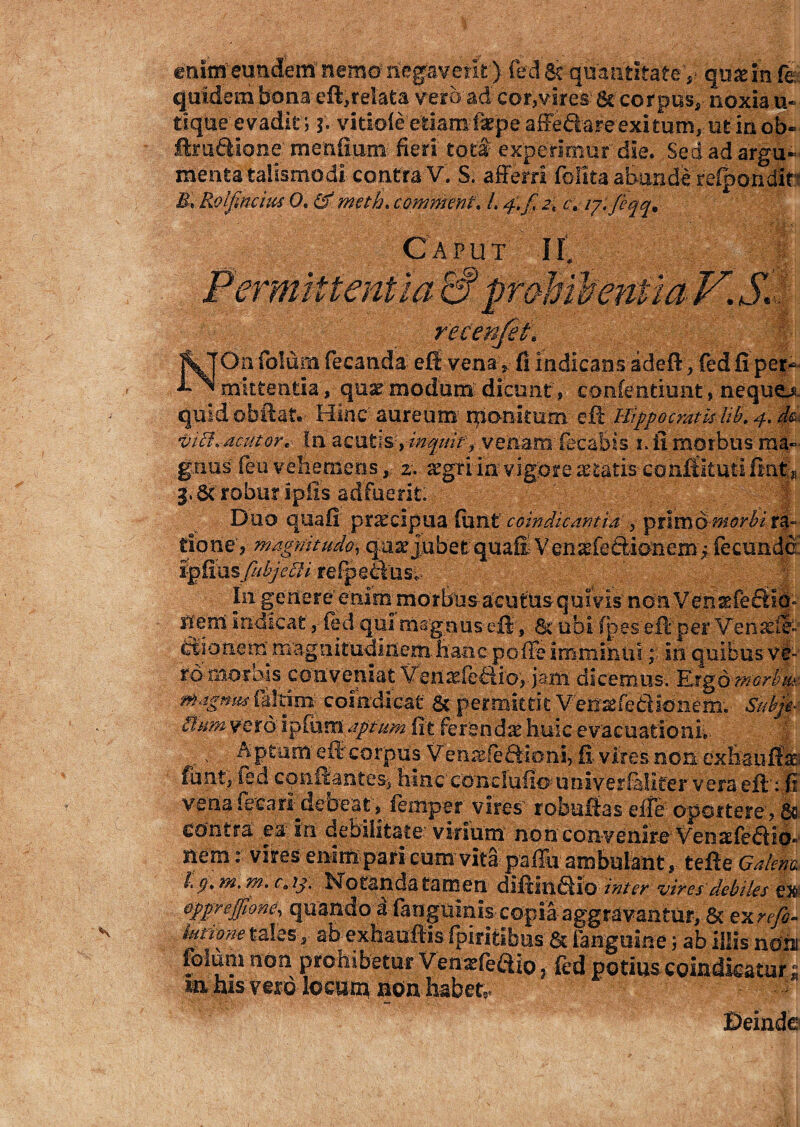 enimeundem'nemonegaverit)fedSc quantitate y qusinfe: quidem bona eft, relata vero ad cor, vires: & cor pus, • noxia u- tique evadit; f. vitiofe efciarofiepe aifeftare exitum, ut in ob« firu&ione mendum- fieri totf experimur die. Sed ad argu¬ menta taiismo di contra V. S. afferri fblita abunde refpondlr 5, Rolpncm 0, & meth. commenti L 4.fi 2i c, ij.fieqq* c ttentia NOn folum fecanda eff venav fi indicans adefi, fied fi per¬ mittentia, quat modum dicunt , confentiunt, nequeo quid obftat. Hinc' aureum rponitum eft Hippocratis Ub. 4. d& viti, deutor. In acufcis;,^///^v.veniam' fecaBis-1. fi morbus ma¬ gnus ftu'vehemens2. argri ia: vigore astatis- confiituti fin|p 3>6t roburipfis adfuerit. J Duo quafi praecipua fiant coindicantia , primo morbi tione, magnitudo, qase jubet quafi Venasfe&ion em j fecunde igttusjubjefli refpeausc - In gertere eni m morbus acuttis qui vis non Ven slem indicat, fied qui msgausefl, 6c ubi fp e s eft per Venadf*-' citi ori em magnitudinem, hanc pofFe imminuiio quibus ve¬ ro morbis conveniat Venxfeaio,.jam dicemus. Ergo fflGrbtp:. magmis fialtim coindicat & permittit V'e»sfcfe3ionem;- Subjt* &umyet6 ipfum aptum iit Ferenda huic evacuationi;- , - Aptum' e fi'corpus Vems-feSioni, fi- vires non- exhauifo funt,*fe.d cpiutantes* hinc concludo* univer faliter v era eft’ ; j? vena (eCari^debeatfiemper vires robuftas dfe oportere, Sc contra ea in. debilitato virium non convenire Veoafie6tiO‘ nem: vires enimpari cum vita pallii ambulant, tefte Galene. L ()> m. m. c, ij. Not&nda tamen diftinfiio inter vires debiles ex Qppreffione, quando a faugiimis- copia aggravantur, 6t ex refio- iutione tales-, ab exhauffis fpiritibus & (anguine 5 ab Illis non folum non probiteturVemefe&io, fcd potiuscoindicatut; in ais vero locum non habete Deinde