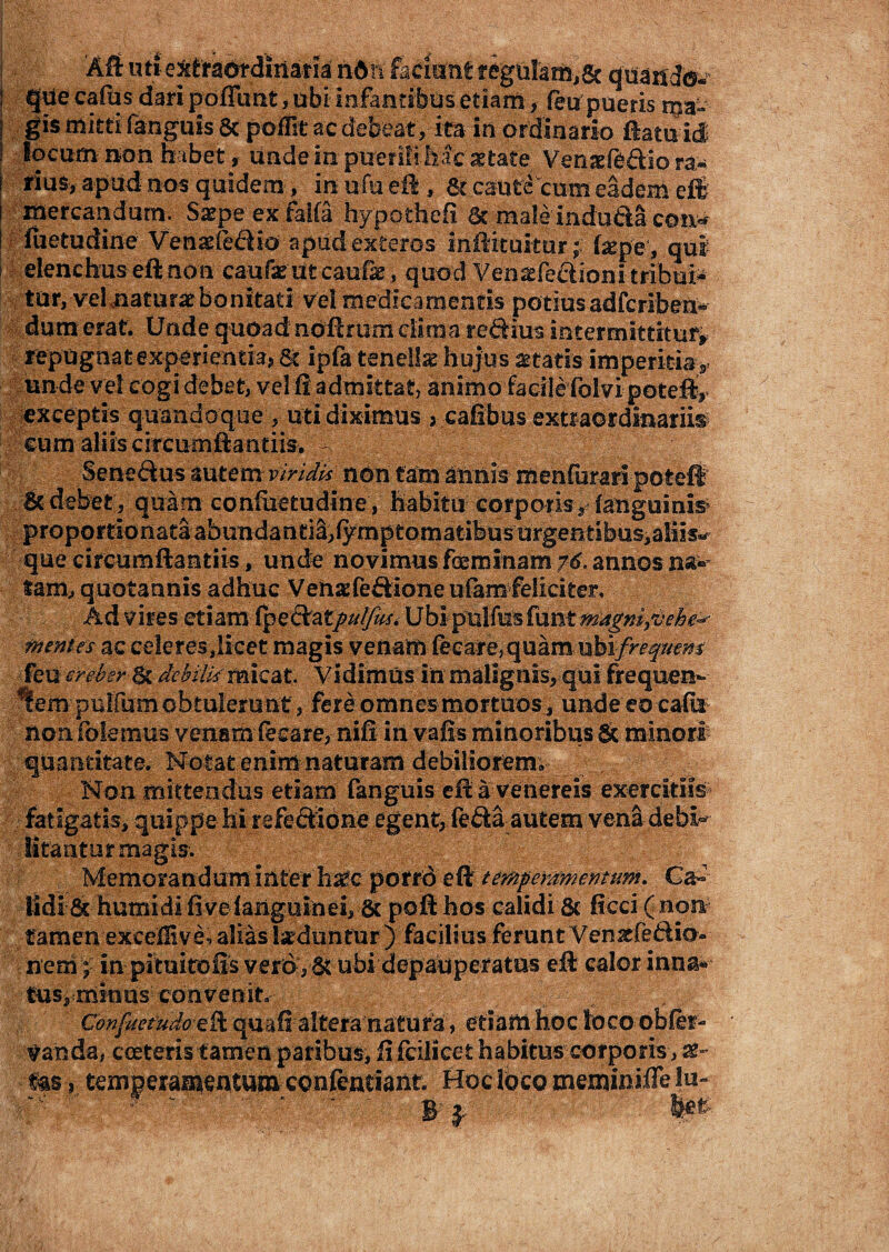 I que cafbs dari pofllmt, ubi infantibus etiam * feu pueris i$a-- | gis mitti (anguis 8c poflk ac debeat , ita in ordinario ftatu id I locum non habet, unde in puerili hac aetate Venaefe&io ra¬ rius, apud nos quidem, in ufu eft, St caute cum eadem e£E mercandum. Saepe ex faifa hypothefi St male indu&a con* fuetudine Venatfe&io apud exteros inftituitur'; teepe, qui elenchus eft non caufae iit caufae, quod Vensefe&ioni tribui* tur, vel naturatbonitati vel medicamentis potiusadfcriben- dumerat. Unde quoad nbftmrn clima reftius intermittitur» repugnatexperientkj St ipfa tenellas hujus aetatis imperitiay unde vel cogi debet, vel ft admittat, animo facilefolvi poteft» exceptis quandoque , uti diximus > cafibus extraordinariis cum aliis circumftantiis. Seneftu-s autem viridis non tam annis menfurari poteft & debet , quam confiietudine, habitu corporis, (anguinis proportionata abundanti^,lymptomatibusurgentibusialiis» que circumftantiis, unde novimus foeminam 76. annos na^ lam, quotannis adhuc Venaefeftioneufam feliciter, ; Ad vires etiam(pectat///#%. UbipuVmfantmngmfjehe^ mentes ac celeres dicet magis venam fecare, quam- uhifreqnem feu creber St debilis micat. Vidimus in malignis, qui frequen- lem'..pullumobtulerunt, fere omnes mortuos j unde eo cadi non (olemus venam fecare, nili in vafis minoribus 5c minori1 ;. quantitate. Motat enim naturam debiliorem; Non mittendus etiam fanguis eft a venereis exercitiis fatigatis, quippe hi refe&idne egent, feSa autem vena debl^ litanturmagis. _ Memoranduminter h^c porrdeft temperamentum. Ca~ KdiSc humidi five(anguinei, St pofthos calidi & ficci (4non? tamen excedi ve, alias induntur ) facilius ferunt Venacfe&io- nem; in pituitofts vero, ubi depauperatus eft calor inna* fus,minus convenit., Confaefudo‘eft quaff alteranatura, etiam hoc loco -obler- ^anda, cceteris tamen paribus, ii fcilicet habitus corporis, Us y temperamentum- ccafentiant. Hoc loco meminifle lu- #' *  i ?■ ' ! B l