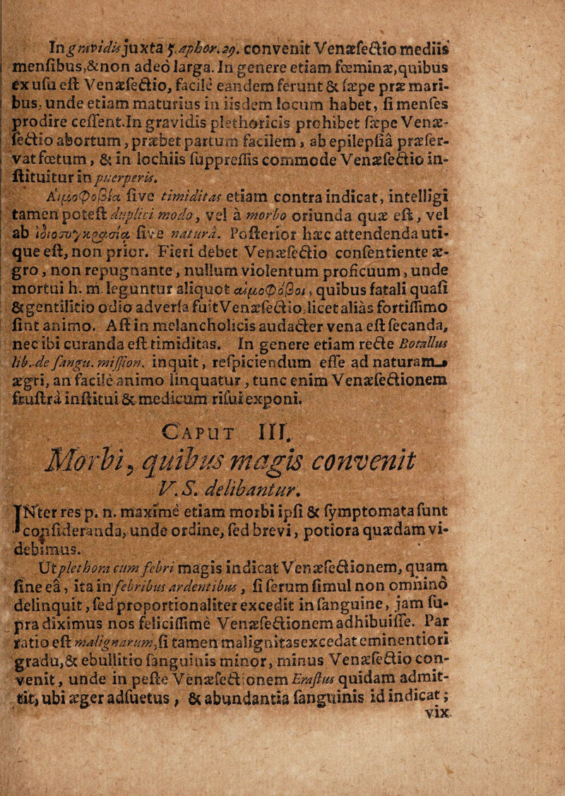 Ingrapidujuxta ^phor.2f)t convenit Vensefeftlo mediis i menfibus>&non adeo larga. In genere etiam feemmae,quibus ex ufa eft Venaefe&io, facile eandem ferunt 6c (xpe prse mari- i bus; unde etiam maturius in iisdem locum habet, fi mentes : prodire ceflent.In gravidis plethoricis prohibet fcepe Venat- i ftftio abortum , praebet partum facilem» ab epilepfia prefer- vat foetum, &in Io chiis fupprefiis commode Ven^feftio in- ftituitur m puerperia. ^ five timiditas etiam contra indicat, intelligi : tamen poteit duplici modo, vel a morbo oriunda qu& eft, vei ! ab 1(5 iozvyx^Grip five naturd. Pofflerior hsec attendenda uti* que eft, non prior. Fieri debet Venarie&io confentiente x- gro, non repugnante, nullum violentum proficuum > unde mortui h. m. leguntur aliquot eufio<Q 'o$oi* quibus fatali quafi 8? gentilitio odio adveria fuitVenarfe&iodicet alias fortiffimo fiot animo. Aii in melancholicis audacter vena eftfecanda, nec ibi curanda eft timiditas. In genere etiam refte Botalius lib.de fangu, mijfion. inquit, refpiciendum efTe ad naturam.» aegri, an facile animo linquatur, tunc enim Venasfe&ionem fmftrainfikui5c-medimmriful exponi. ut rn; (s magis convenit V. S. delibantur. Tffter res p. n. maxime etiam morbi ipfi & fymptcmatafunt •* coiifideraiida, unde ordine,ied brevi, potiora quasdam vi¬ debimus.*. ’ Utplet hora cum fibri magis indicat VenatfefUonem, quam fine ea, ita m febribus ardentibus, fi ferum fimul non omnino delinquit, fed-propprtionaliter excedit in fahguine, jam fu- pra diximus nos felici (Time Ve \m Pedio n ema dhib ui fle. Par ratio eft malignarumyR tamen maligaitasexcedat eminentiori gradu,6c ebullitio (anguinis minor, minus Ven^fedio con¬ venit, unde in pefte Vensefeft-onem Erafim-qaidapi admit¬ tit* ubi £ger adfuetus, & abundantia fanguinis id indicat; vix