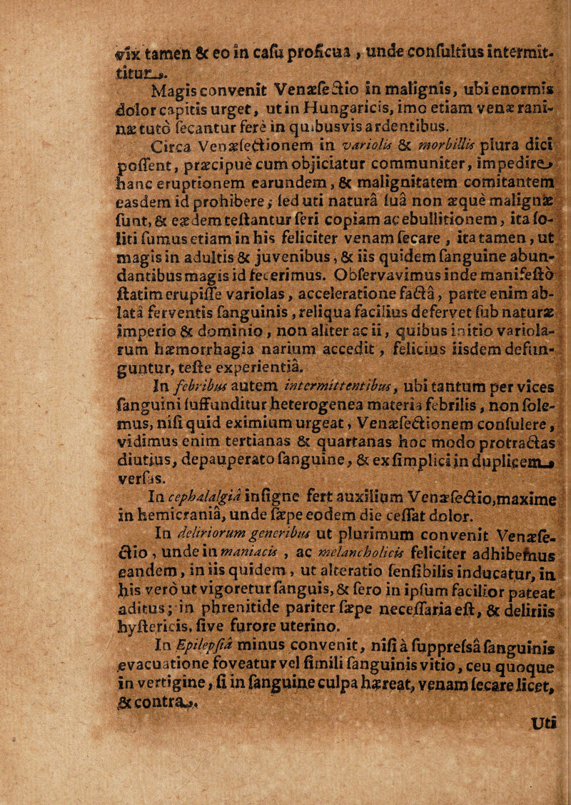 m%tamen & eo in cafii proficua , tinde confaltms intermit¬ titur-*. . Magis convenit Venarie&io in malignis, ubi enormis dolor capitis urget, ut in Hungaricis, imo etiam venae rani- naetuto fecantur fere in quibusvis ardentibus. Circa Ven^fejftionem in vari olis Sc morbillis plura dici poflent, prarcipue cum objiciatur communiter, impedire^ hanc eruptionem eamndem, Sc malignitatem comitantem easdem id prohibere ; leduti natura iua non aeque malignas funt, & eaedem teftantur feri copiam ac ebullitionem, itafo- liti fumus etiam in his feliciter venam fecare , ita tamen, ut magis in adultis & juvenibus, & iis quidem fanguine abun¬ dantibus magis id fecerimus. Obfervavimus inde manifefio ftatimerupiffe variolas, acceleratione fada, parte enim ab¬ lata ferventis fanguinis, reliqua facilius defervet fob naturae imperio & dominio, non aliter ac ii, quibus initio variola- mtn hsemorrhagia narium accedit, felicius iisdem defun¬ guntur, tefte experientia. In febribus autem intermittentibus, ubi tantum per vices fanguiniiuffunditur heterogenea materia febrilis, non fble- mus, nifi quid eximium urgeat, Venaefe&ionem confidere, vidimus enim tertianas & quartanas hoc modo protra&as diutius, depauperato fanguine, & exfimplidjndpplieeuu* Iu cephalalgia infigne fert auxilium Venarfe&io,maxime in hemicrania, unde fkpeeodem die cedat dolor. In deliriorum generibus ut plurimum convenit Vensefe- dlio , unde in maniacis , ac melancholicis feliciter adhibefeius eandem, in iis quidem, ut akeratio fenfibiiis inducatur, in his vero ut vigeretur fanguis, & fero in ipfum facilior pateat aditus ; in phrenitide pariter fxpe neceflariaeft, ac deliriis byftericis., five furore uterino/ In Epilepfid minus convenit, nifi a fupprefsafanguinis evacuatione foveatur vel fimili fanguinis vitio, ceu quoque in v ertigine, fi in fanguine culpa h$reat, venam f ecare licet, 'M contra** Uti