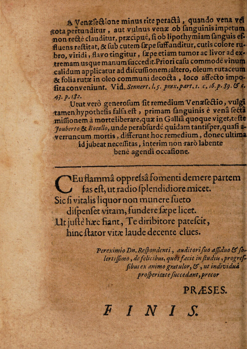 fota pertunditur , aut vulnus venae ob fanguinisimpetuin, mon rede clauditur, praecipue, fi ob iipothymiam fanguis e& -fluens r effit at, fub cutemfaepe fuffunditur, cutis colore ru¬ bro, yiridi, flavo tingitur, faepe etiam tumor ac livor ad ex- tremam usque manutnfiiccedit.Pfiori calu c o mm ode*vinum calidum applicatur ad difcuflionemfaltero, oleum rutaceum & folia rutte in Pleo communi decofta , loco affe&o impo¬ lita conveniunt* Vid,Sennert,l,j. pntx*part4i. c4 i6.p* Sp> & 43. p.i$2. Utut vero generofum fit remedium Venaeiecuo ^vulgi f amenhypothefis falfoeft , primam fanguinis e yenafe&a miiTionem a morteliberare,quae in Gallia quoque vigetfefte jouberto$L%otrillorunde perabfurde quidam tantifper, quali a- -verruncum mortis , differunt hoc remedium , donec ultimai idjubeat neceflitas, interimnon raro labente bene agendi occafion^. Euflamraa opprefsafomentidernere partem 1 fas cft, utradiofplenciidioremicet. Sic fi vitalisiiquor non munere fueto difpenlet vitam,fundere fepe licet. Ut iuftc hatc fiant. Te diribitore patefcit, hincftator vita: laude decente clues. , k f Ver eximio Dn. Recondenti, auditorifuo affduo &*fo* lertijfimo, de feli c ibus, qufis facit infludiis, progrej*« ftbmex animo gratulor^ £0% ut individua proceritatefuccedant,precor ||  PR^SES. ® W INIS.