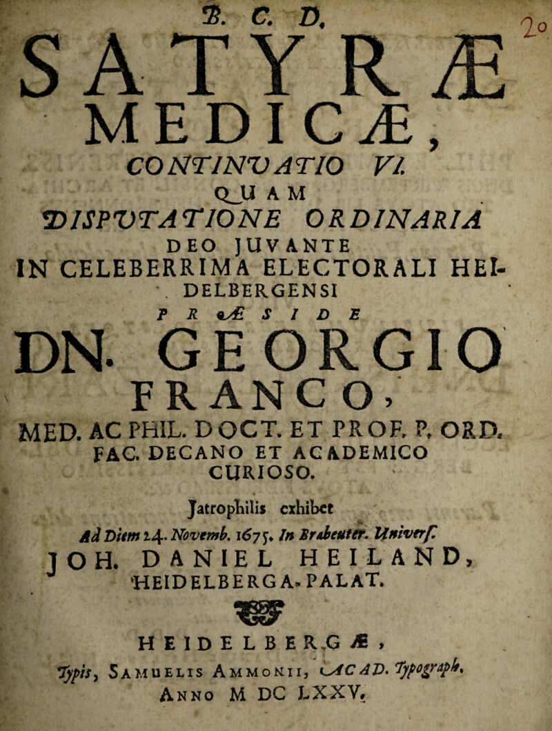 % a D. c A T Y R O JLjl X X Xv. MEDICA, CONTINVATIO VI QJU A M DISPVTATIONE ORDINARIA DEO JUVANTE IN CELEBERRIMA ELECTORALI HEI- •, DELBERGENSI r R 9yE S I D E DN. GEORGIO FR ANC O. MED. AC PHIL. DOCT. ET PROE P. ORD. FAC. DECANO ET ACADEMICO CURIOSO. JatropEilis exhibet dd Hitm i4' Novtmb. 167 j» in Sr^Jieuttt. Ifnivtrf J O H. D A N IE L H E I L A N D, ‘HEIDELBERG A. PALAT. H E 1 D E L B E R,G , 'Typis, Samuelis Ammoniij iyiCAD.Tyfoyruph, Anno M DC EXXV.