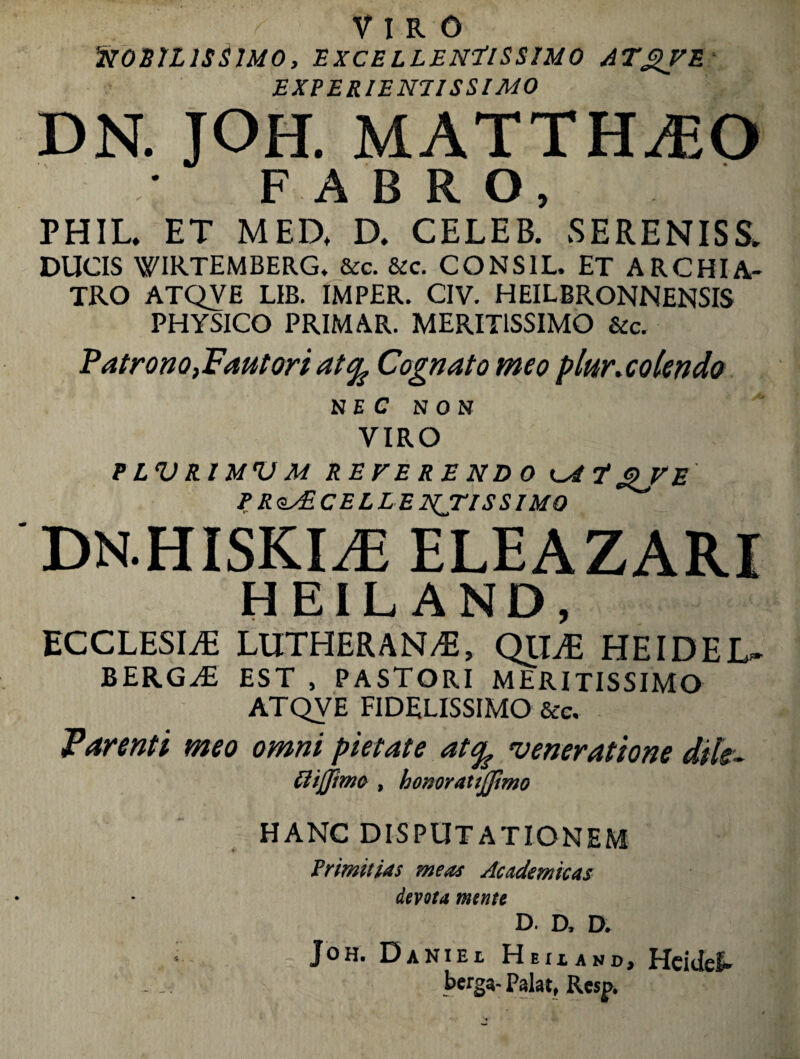 VIRO 'NOiJLlSSlMO, EXCELLENTISSIMO AT^FE^ EXPERIEN7ISSIM0 DN. JOH. MATTHi^O FABRO, PHIL. ET MED* D* CELEB. SERENISS. DUCIS WIRTEMBERG, &c. &c. CONSIL. ET ARCHIA- TRO ATQVE LIB. IMPER. CIV, HEILBRONNENSIS PHYSICO PRIMAR. MERITISSIMO &c. Patrono,Fautori at^ Cognato meo plur^cotendo N E C N 0 N VIRO P LV Rl MV M REFERENDO i^fOFE P R<^CELLENjriSSIMO DHHISKIiE ELEAZARI HEIL AND, ECCLESIA LUTHERAN;®, QlIvE HEIDEL- BERG^ EST , PASTORI MERITISSIMO ATQVE FIDELISSIMO &c. Parenti meo omni pietate atq^ veneratione dik. Uijjimo , honorattjjimo HANC DISPUTATIONEM Primiti4s meas Academicas dmta mente D. D. D. JoH. Daniee Heuand, Hddel- berg,-Palat, R«p.