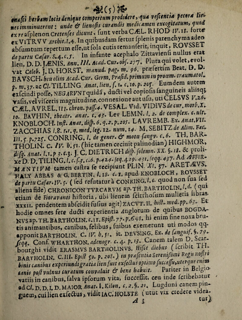 tn*fct htrimhcisdftiiijaecomfettuiHprodidere, qu4 vefeentu peetr* lie- neiimminuerentt unde & lienofis curandis txrei(p\enancreienfes dicunt, funt verbaC^CL.RHOD HAU. forte «X VlTRVV ArchitM. In quibusdam fertur fplenis * p_ abfumtum repertum efle.ut fola cutis reraanferit, mquit. ^O^SSET departu Cafar^S.4..c.T. In infante acephalo Zittavienfi nullus erat lien, D. D. ICENIS, Ann, IU. Acad.Cur.obf.a;7. Plura qui volet ,ev^- vat Celeb. J.D.HORST. manud. pag.m. praefertim Beat. B. O. B AVSCH. beu olim Acad. Cur. Getm. Prafid. prtmtm m procem, traumatot. p. m. 57. ac a.TlLLlNG, Anat. lien.f. u c.i». p. rof. Eumdem autem cxfcindi pofle, NES.lErNrquida, dufti vel wpto^is vafis,velvifeeris magnitudine,connexioneautulu.utiChLbVS y.zo. C^L.AVREL.ir;.L(.».p4'#-VESAL. Vid. VlDWSdecur morKX. ro. BitVHlN. theatr. anat. t.43. Lev LEMN. 1.2. de complex, e.ult. KNOBLOCH.inft. Anat.dijp.6.<],2.p.20S. LAVREMB. E.v. ZACCHIAS /.?. t.t.q.med.leg. iz, num. 14. M-SEBITZde iin». Fac, III.f p.yzp. CONRING. /. de gener. & motu fangv r. TH. BAK- THOLlN. C. IV. &.fi.(bic tamen cecinit palinodianjHIGHMUK, iifq. Anat. l.s.p J.C.DlETRICH#./ii/m«- XX. ^ Pi“ ‘‘ xe D. D.TILING. l. c.f./. c.6. p.azf-leq.qe^.ast.feqq- 4i7- Ad^FFIR W yl N TIFM tamen caftra fe recipiunt PLiN. 57' A x * KALY ABBAS & G.BERTIN./.iS- f. I. apud KNOBLOCH, ROVSSET de partu Cafar.lP.f. ( fed refutatura coNRiNG.i.f- quod non lua e alienafide) CHRONICONTVRCARVM ap.jH.BARTHOLIN.i. • ( etiam de Vioravanti hiftoria, ubi lienem fcirtlioftim mulieris libras. XXXII. pendentemabfciditfufius agit)zACVT.II. hill.med.pp..6s. tt hodie omnes fete dudti experientia .inglorum de quibus BOGDA- KVSap.TH.BARTHOLIN.c.lT.£piy?.77>p.if4»» hi enim fine noxa ru- tisanimantibus, canibus,felibus, fuibus exemerunt uti mo os qq. •pponitBARTHOLlN. C.lV.h.p. it. DEVSIJ^. Ex. de §. 77.- fcqq, Conf WHARTHON. c.^. p.13. Canem talem U. ■ - bourahi vidit ERASMVS BARTHOLINVS. H</ee diebus (ictibic IH. BARTHOIIN. C.lll. EpiH fo. p.20S.) tn prafentiaSeremfmt Pegiinotln imis canibus experiundigratia lienfmt exfeclus opiiinofucceifu,uterque enm (anis pofl vulnus curatum convaluit & bene habuit. Pariter in Belgio^ vatiis in canibus, falva ipfotum vita, fucceffit, ceu inde fctibebatuc «dCf,D,D.I.D.MAIORA»4/.I.K</*«. c.2.§.2t, Lugduni canempm- gu6ai»cuiUenexf«aus,,vidituc,HOLSTE lutut vix credere videa-