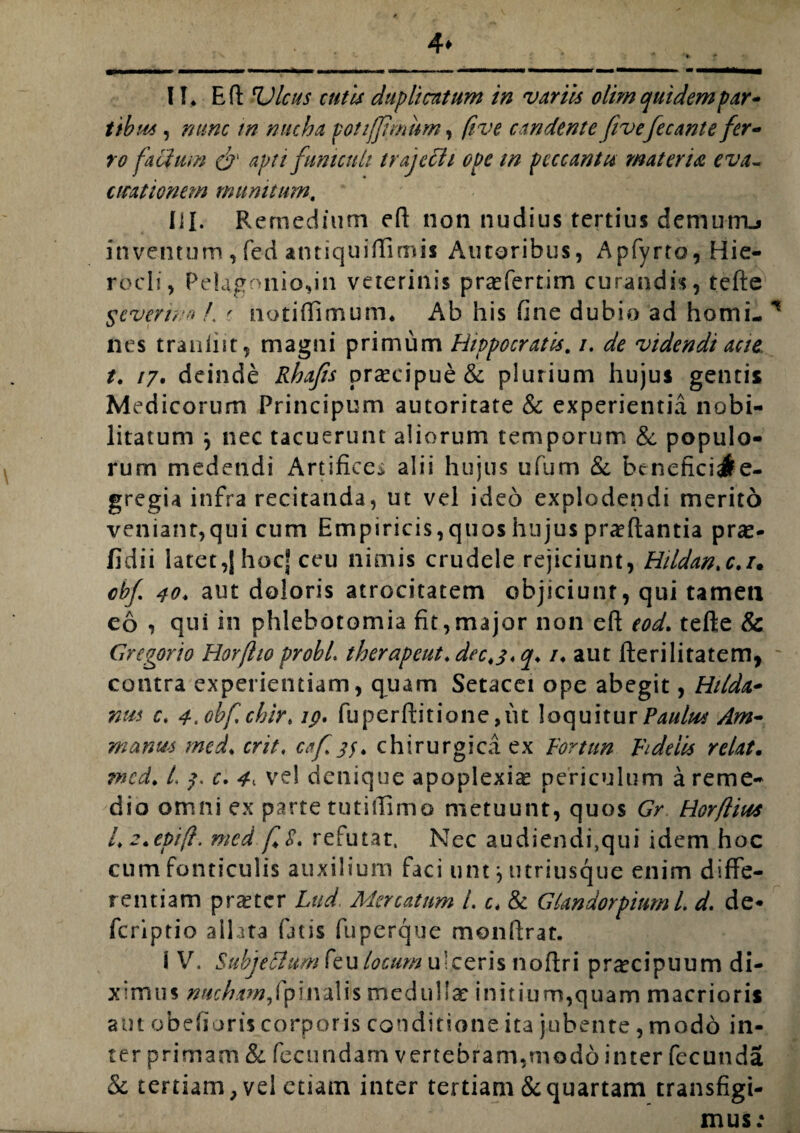 4* 11» Eft rLHeus cutis duplicatum in variis olim quidem par¬ tibus , nunc in nucha potijjimum, five candente ftvefecante fer¬ ro facium & apti funiculi trajecit ope tn peccantte materia eva¬ cuationem munitum. III. Remedium eft non nudius tertius demurru inventum , fed antiquiftimis Autoribus, Apfyrto, Hie¬ rocli, Pelagnnio,in veterinis pra^fertim curandis, tefte Scverwo L t notiflimum. Ab his fine dubio ad horni- * nes trauint, magni primum Hippocratis. /. de videndi acte t. /7. deinde Rhafts praecipue & plurium hujus gentis Medicorum Principum autoritate & experientia nobi¬ litatum } nec tacuerunt aliorum temporum & populo¬ rum medendi Artifice* alii hujus ufum & beneficiate- gregia infra recitanda, ut vel ideo explodendi merito veniant,qui cum Empiricis, quos hujus proflantia prae- fidii latet,JhocJ ceu nimis crudele rejiciunt, Hildan.c.i• cbf 40. aut doloris atrocitatem objiciunt, qui tameti eo , qui in phlebotomia fit,major non eft eod. tefte & Gregorio Horfltoprobi. therapeut.dec4$<q♦ /♦ aut flerilitatem, contra experientiam, quam Setacei ope abegit, Hilda- nus c, 4,obfchirt ip. fu perditione ,iu loquitur manus med. erit, i/, chirurgica ex Fortun Fidelis relat. ?ncd. t\ 7. c. 4^ vel denique apoplexia periculum a reme¬ dio omni ex parte tutiflimo metuunt, quos Gr Horfiius Lz.epift. med fL refutat. Nec audiendi,qui idem hoc cum fonticulis auxilium faci unt * utriusque enim diffe¬ rentiam praeter Lud Mercatum i. c. & Glandorpinml. d. de* feriptio allata fatis fuperque monflrat. I V, SubjeFlum feu locum ulceris noftri pr^cipuum di¬ ximus nucham,(pinalis medulla: initium,quam macrioris aut obefioris corporis conditione ita jubente , modo in¬ ter primam & fecundam vertebram,modo inter fecunda & tertiam, vel etiam inter tertiam & quartam transfigi¬ mus;