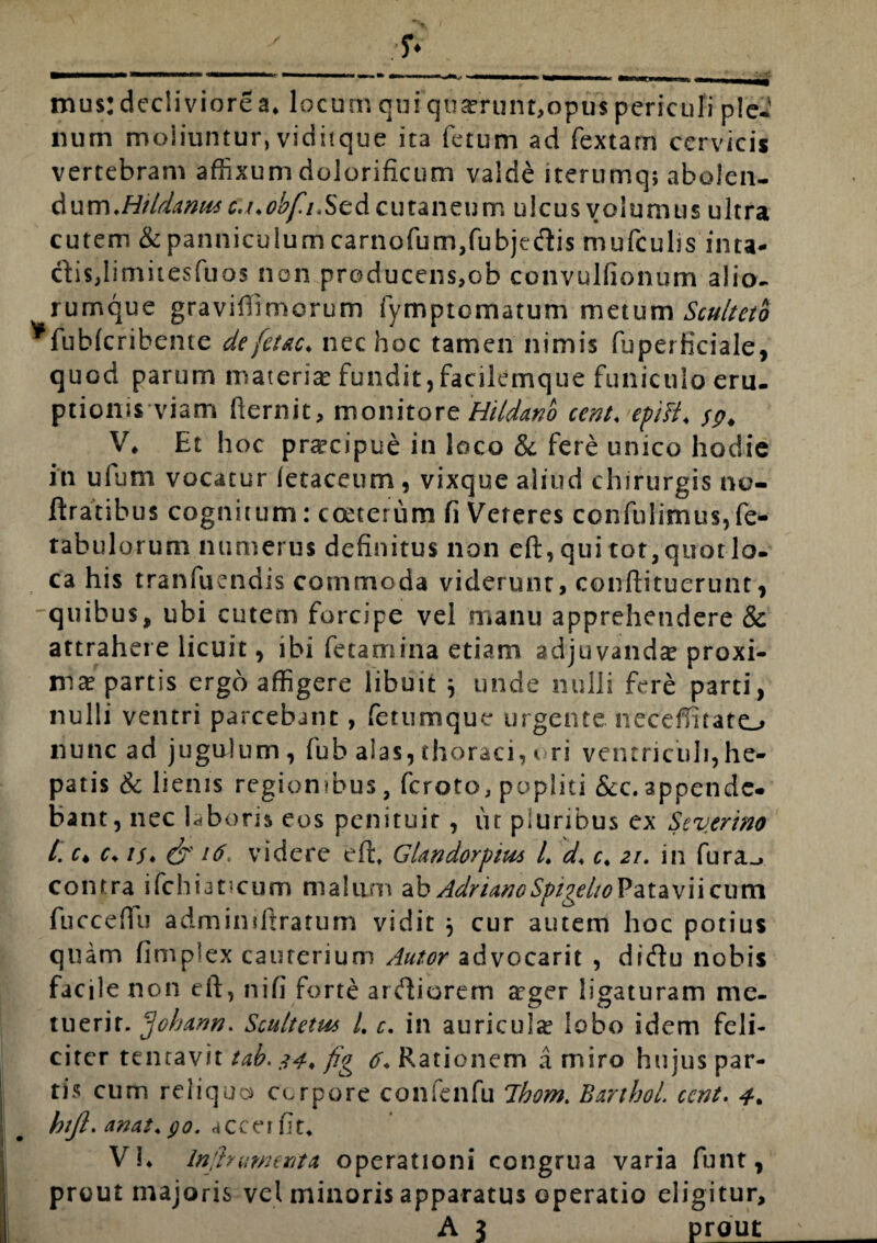 / mi... —i mi—w i ni i «mmmmwmmm inTimm i _ mus: decliviore a. locum qui qu£runt,opus periculi ple-i mim moliuntur, viditque ita fetum ad fextam cervicis vertebram affixum dolorificum valde iterumq; abolen¬ dum,/1///^^ c./.obfiScd cutaneum ulcus volumus ultra cutem & panniculum carnofum,fubjedis mufculis inta- ctis,limitesfuos non producens,ob convulfionum alio- rumque graviffimorum fymptomatum metum Sculteto *fub(cribente de fetae, nec hoc tamen nimis fuperficiale, quod parum materia? fundit, facilemque funiculo eru. ptionis viam fiernit, monitore Hildano cent. ep/fi. sp* V* Et hoc praecipue in loco & fere unico hodie in ufum vocatur letaceum, vixque aliud chirurgis no- ftratibus cognitum: cceterum fi Veteres confidimus,fe- tabulorum numerus definitus non eft, qui tot,quotlo. ca his tranfuendis commoda viderunt, conftituerunt, quibus, ubi cutem forcipe vel manu apprehendere & attrahere licuit, ibi fetamina etiam adjuvandae proxi¬ mae partis ergo affigere libuit j unde nulli fere parti, nulli ventri parcebant, fetumque urgente necefiifato nunc ad jugulum, fub alas, thoraci, ori ventriculi, he¬ patis & lienis regionibus, feroto, popliti &c.appende¬ bant, nec laboris eos penituir, ut pluribus ex Severim /. r* c. is* & 16. videre efh Glandorpitu l. d. c. 21. in fura_» contra ifchiatmum malum ab AdrianoSpigelioPatavii cum fucceflfu admindtraturn vidit j cur autem hoc potius quam fimplex cauterium Autor advocarit , didu nobis facile non eft, nifi forte ardiorem arger ligaturam me¬ tuerit. frhann. Scultetus L c. in auriculae lobo idem feli¬ citer tentavit tab. 34* fig Rationem a miro hujus par- i; tis cum reliquo corpore confenfu Ibom. BartboL ccnt. 4* I hijl. anas. go. accerfit* Vh In frument et operationi congrua varia funt, ■ prout majoris vel minoris apparatus operatio eligitur, i A J prout