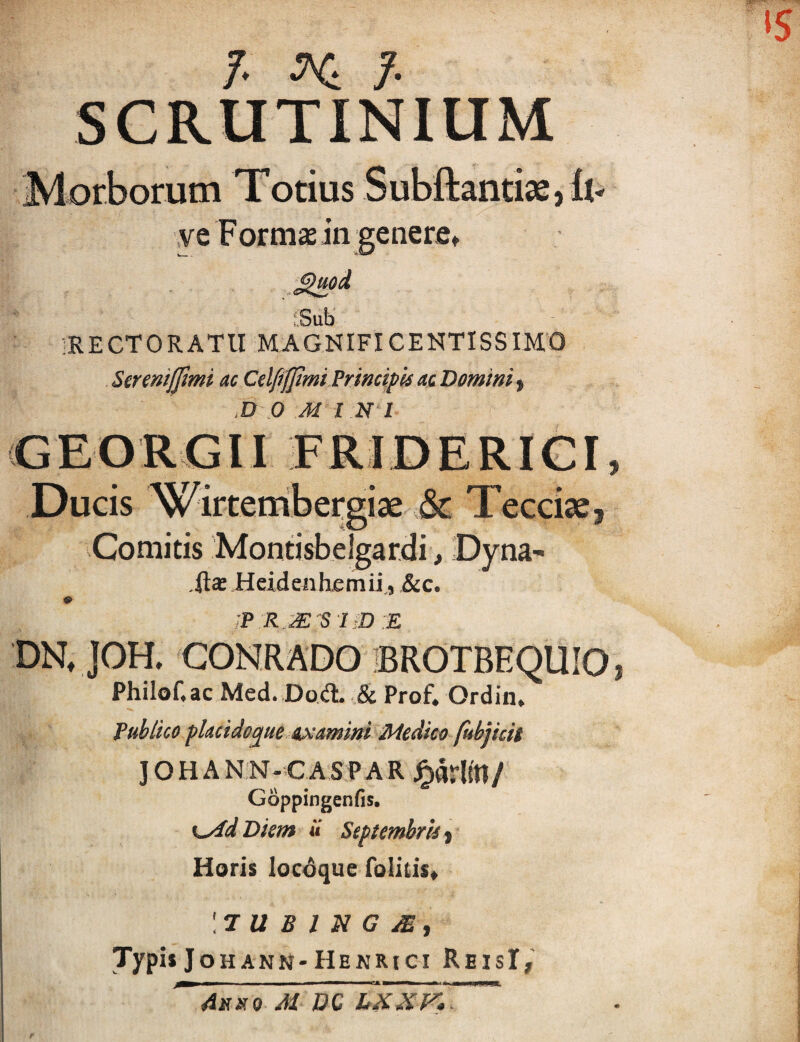 7. ^ 7 SCRUTINIUM Morborum Totius Subftantiae,ll- \ve Fomi£Ein generfi» ■ Sub IRECTORATU MAGNIFICENTISSIMO Serenijjimi ac CelfifJimi Primipis ac Domini .D D M INI (GEOROM FRIDERIGI Ducis Wirtembergi» ,& Tcccise, -Comitis Montisbelgar.di, Dyna- Heidenhjemii, &c. RM S IiD E DN, ]OH. CONRADO BROTBEQUIO Philof.ac Med. Dod. Prof. Ordin. fublico flacidoque ixamim Medico fubjhit ] O H A N N - C A S P A R / Goppingenfis, K^dDiem u Septembrlii Horis locAque folilis* \7 U B 1 N G ^ t Typis Jo hann-Henrici ReisI,' ' 4jri(0 M PC LXKr7. f