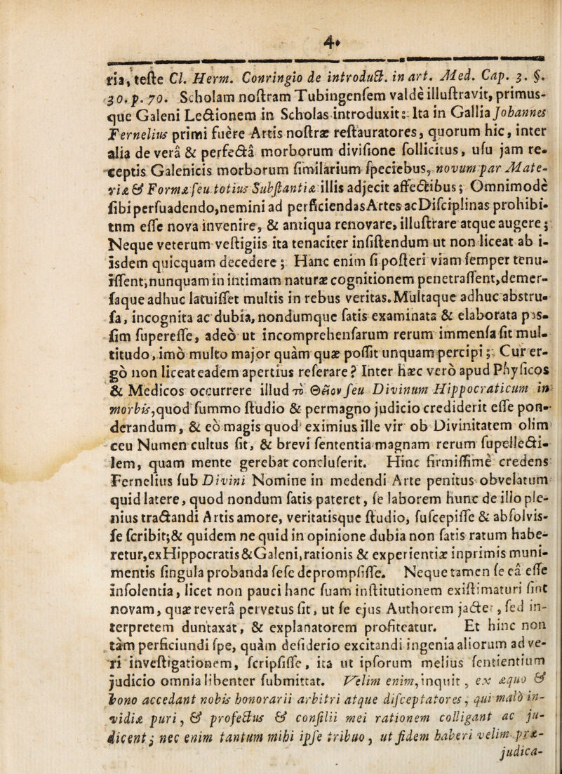 4* rii, tefte Cl. Hernt, Conringio de introduB. inart, Jded, Cap. §, 70. Scbolarn noftramTubingenfem valdiilluftravit,primus- <]ue Gaieni Le(^ionem in Scholas introduxit sJta in G^dlhjohannes Fernelm prirwi fuere Artis noftra? reftauratores, quorum hic, inter alia de vera & perfedi morborum divifione follicitus, ufu jam re. ceptis Galenicis morborum £m\\kx\^xm{pcclth^^Sy novura^par Mate- yU & Fomji feu.totius SuhJianti^.iliis adjecit afFe<5bibus 5 Omnimode fibiperfuadendo,nemini ad perficiendas Artes acDifcipIinas prohibi* tnm e{fc nova invenire, & amiqua renovare, illuftrare atque augere 5 Neque veterum veftigiis ita tenaciter infiftendum ut non liceat ab i- isdem quicquam decedere; Hanc enim fi pofteri viam fempertenu- iffent,nunquam in intimam naturae cognitionem penetrafient,demcr- faque adhuc latuiffet multis in rebus veritas»MuItaquc adhuc abstru- fa, incognita ac dubia,nondumque fatis examinata & elaborata pis- fim fiiperefie, adeo ut incomprehenfarum rerum immenfa fit mul¬ titudo, imo multo major quam quae pofiit unquam percipi;; Cur er¬ go non liceateadem apertius referare? Inter Ksec vero apud Pfiyficos & Medicos occurrere illud^^ ©«ov feu Divinum Hlppocraticum in ?«or^i^,quod fummo ftudio & permagno judicio crediderit efie pon-^ derandum , & eb magis quod‘ eximius ille vir ob Divinitatem oHm' ceu Numen cultus fit, & brevi fententia'magnam rerum fupeiledi- lem, quam mente gerebat concluferit. Hinc firmifiime-credens Fernelius luh Divini Nomine in medendi Arte penitus obvelatum quid latere, quod nondum fatis pateret, fe laborem Hunc de illo ple¬ nius tradandi Artis amore, veritatisque ftudio, furcepifie & abfolvis- fe fcribit;& quidem ne quid in opinione dubia non fatis ratum habe¬ retur,exHippocratis&Galeni,rationis Sc experientiae inprimis muni¬ mentis fingula probanda fefe dcprompfifie^ Neque tamen fe ea elTc infolentia, licet non pauci hanc Tuam inflitutionem exiftimaturi fint novam, quae revera pervetus fit, ut fe ejus Authorem jader, fed in¬ terpretem duntaxat, & explanatorem profiteatur. Et hinc non tam perficiundi fpe, quam defiderio excitandi ingenia aliorum ad ve- ri inveftigationem, fcripfifie, ita ut ipforum melius fcntientium judicio omnia libenter fubmittat. P^elim enim^mcpnt ^ ex ^quo & tono accedant nohk honorarii arbitri atque difeeptatores ^ qui malb in- ^idij^ puri j & profeBus & conftlii mei rationem colligant ac jn- dicent^ nec enim tantum mihi ipfe tribuo y ut fidem haberi velim pr^-