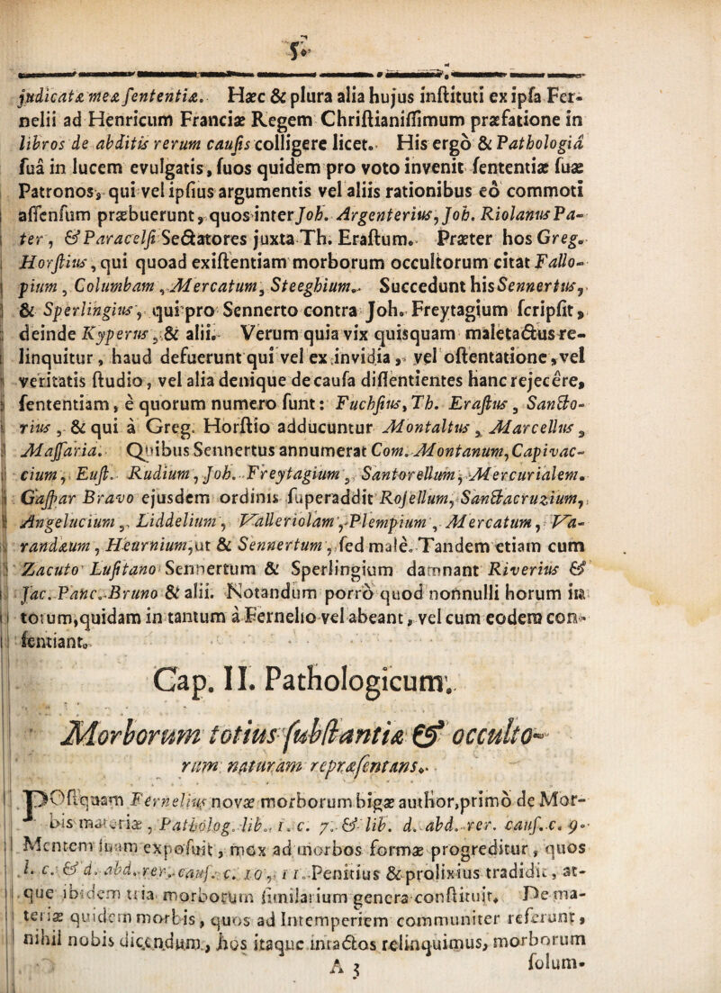 <4 iil pdtcat£ fneji fententU, Haec & plura alia hujus inftituti ex ipfa Fer- nelii ad Henricum Franciae Regem Chriftianiflimum praefatione in lihros de ahdM rerum caufts colligere licet.- His ergo & Fathologid fua in lucem evulgatis , fuos quidem pro voto invenit fententiac fuas Patronosy qui vel ipfius argumentis vel aliis rationibus eo'commoti affcnfum praebuerunt, quos inter/o^. Argenterius^ Joh, Riolanus Pa^ ter, &Paracelfi'Sedi2^orcs j*uxta Th. Eraftura.. Praeter hos Greg, Horfthh'^c[ui quoad exiftentiam morborum occultorum citatFallo^ pium, Columham ^ Mercatum^ Steeghium»^ Succedunt hxsSennertusj. . & ,= qui pro Sennerto contra Joh. Freytagium fcripfit, deinde Kyperus alit Verum quia vix quisquam maletadus re¬ linquitur, haud defuerunt qui vel ex Jnvidia ,3 vel oftentationc ,vel veritatis ftudio , vel alia denique de caufa diflentientes hanc rejecere, fententiam, e quorum numero funt: Fuchfius^ Th. Erafius, SanBo-^ 5-& qui a Greg. Hbrftio adducuntur Montaitus ^ MareelUts ^ Majjdria. Qinbus Sennertus annumerat Com. Montanum, Capivac-- cium ,. Eufi.- Rudium, Joh. ‘Freytagium^, Santwellum jMercurialem» GdJJar Bravo e\\isdtm oxd\r\u Rojellum,^SanBacruziumji Angelucium g, Liddelium, l^aUerioram','Plempium , Mercatum,: PTi- randaum, Heurnium',ut & Shnnertum male. Tandem etiam cum ' Zacuto LuJitano SQnncttum' &. Sperlingium d^Ltunant Riverius & i Jdc. PdncMruno 8t aUi. Notandum porro quod nonnulli horum iia totum,quidam in tantum a Fernelio vel abeant, vel cum codera con> fentianto Gap. 11. PatHoIogicum’.. ■ Morborum totim '(uh(fantu £5* occulto^- rimn0ur,dmrept:()^fentam<,^ I /pOrtquam Ferneliu^novx mothoxum bigae amlior,primo de Mor- i • , Fatholog. lihot i. c. d.-ahd. rer. cauf. c. i Mcntcni luam expofuit, rnox ad aiorbos form^ progreditur, quos ,1. c. & d,-ahd..rer,‘Cauf.:e. lo',, i fc-Penitius ^prolixius tradidit, at- ! .que ibidem nia morborum bmilasium genera^conflitiiir. De ma- ie\ \x quidem mortis, quos ad Intemperiem communiter referunt, nihil nobis clic.cnJu.m., hos itaque inta(5los relinquimus, morborum A 2 folum-