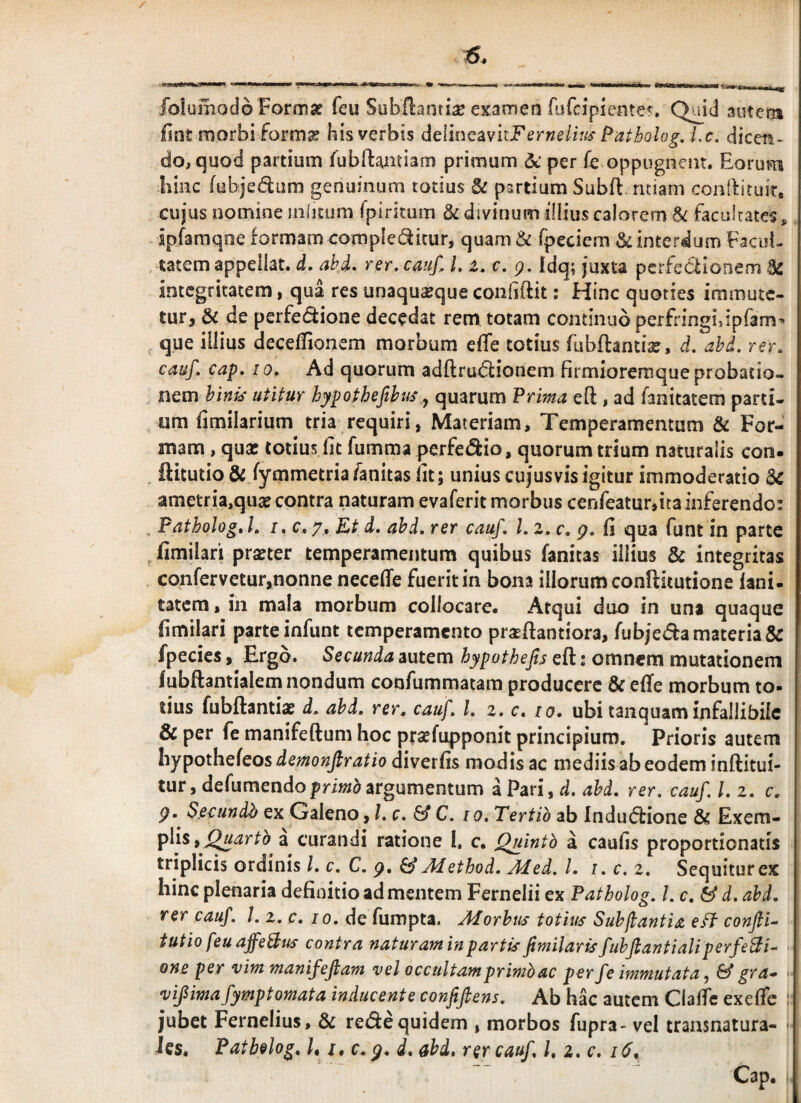 folumodo Formse feu Subftanti^e examen fufcipicnte?. Qmd autens lint morbiform^ his verbis dcllncavuFernelms Patholog. Lc. dicen¬ do, quod partium lubilamiam primum dc per fe oppugnent. Eorum liinc (uhjedum genuinum totius & partium Subfl: ntiam coniiituir* cujus nomine iiifjtum fpiritum & divinum illius calorem ^ facultates, ipfamqne formam compledicur, quam & fpeciem & interdum Facoi- tatem appellat, d, abi, rsr, cauf, L z.c. g. idq; juxta pcrfecllonem 92 integritatem, qua res unaquaque confiftit; Hinc quoties immute¬ tur, & de perfectione decedat rem totam continuo perfringiiipfam’' que illius deceifionem morbum efle totius fubftantia?, d, ahd, rer, cauf. cap, 10. Ad quorum adftruClionem firmioremque probatio¬ nem binis utitur hypothefthus ^ quarum ?rma eft , ad fanitatem parti- iim fimilarium tria requiri, Materiam, Temperamentum ^ For¬ mam , quae lotius Iit fumma perfediio, quorum trium naturalis con» ftitutio & fymmetriafanitas iit; unius cujus vis igitur immoderatio Sc ametria,quae contra naturam evaferit morbus cerjfeatur,ita inferendo: , FathologA. I. c. 7, Rt d. ahd. rer cauf. l. z. c, g. fi qua funt in parte ^ fimilari praeter temperamentum quibus fanicas illius & integritas confervetur,nonne necelfe fuerit in bona illorum conftitutione lani- tatem, in mala morbum collocare. Atqui duo in una quaque fimilari parte infunt temperamento praeffantiora, fubjeda materia & fpecies, Ergo. Secunda autem hypothefts eft: omnem mutationem fubftantialem nondum coofummatam producere & effe morbum to¬ tius fubftantiae d. ahd. rer. cauf. l. z. c. lo» ubi tanquam infallibile & per fe manifeftum hoc ptsefupponit principium. Prioris autem hypothefeos diverfis modis ac mediis ab eodem inftitui- turjdefumendoprm^argumentum kPm^d. ahd. rer. cauf.l.z. c. g. S.ec:undh ex Galeno, l.c. & C. 10. Tertib ab InduCfione & Exem- ^ Quartb a curandi ratione I. c. Qjiintb a caufis proportionatis triplicis ordinis l. c. C. g, ^Method. Med. l. i. c. z. Sequitur ex hinc plenaria definitio ad mentem Fernelii ex Patholog. l. c. & d. ahd. rer cauf. l. z.c. 10. de fumpta. Alorhtis totius Suhjlantia eff conjli- tutio feu affehius contra naturam in partis fimilaris fuhjlantialiperfehli-^ one per vim manifeftam vel occultam primb ac perfe immutata^ & gr a* vifimafymptomata inducente confifiens. Ab hac autem Claftc exeflfe : jubet Fernelius, & re(fte quidem , morbos fupra- vel transnatura- > ies, Fatbelog. /, s» c. g. d. ahd. rer cauf. l. z.c. 16. Cap.