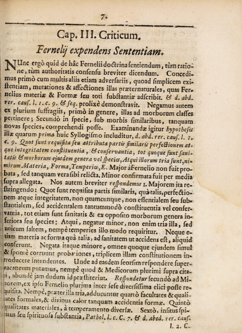 7» Cap» III. Criticum. Femelij expendens Sententiam* J^llnc ergo quid de hac Ferneliidoflrinafentiendum, tum ratio¬ ne, tum autfaoritatis confenfu breviter dicendam. Concedi- i Aam yv“ H • dverfariis f quoad fimpiicem exi- Itentiam, mutationes & affeftiones illas praiternaturales, quas Fer» I nelius materi* & Formae fcu toti fubftantiae adfcribit. & d. ahd. rey. cauf. h i. c. p. prolixe demonftravit. Negamus autem '1 ex plurium fulFragiis, primo in genere, illas ad raorboram claffes a pertinere; Secundo in fpecie, fub morbis fimikribus, tanquam t novas fpecies, comprehendi poffe. Examinanda igitur hypothefes I ill* quarum prima Wic Syllogifmo includitur, d. ahd. rer. cauf. l. /. c. g. QuotfuntrequifiUfeu attrihutapartisfimilarkperfeBionmat- 1 que integritatem conjlituentia, &confervantia, tot quoque funtfanU 1 tatis &moThorum ejusdem genera vel jpecies,Atqui iUorum tria funt,ni. mirum Mater ia, Forma,Temperies-,E. Major aFernelio non fuitpro- iibata, fed tanquam vera libi rcliaa. Minor confirmata fuit per media- jfcipra allegata. Nos autem breviter reJj>ondemus i. Majorem ita re- ■ ftringendo; Quot funt reqaifita partis ftmilaris, qua talis,perfcaio-' ;i nem atque integritatem, non quamcimque, non eflentialem feu fub» diantialem , fed accidentalem tantummodo conftituentia vel confei^ rivantia, tot etiam funt fanitatis & ex oppofito morborum genera in¬ ii tenora feu Ipecies: Atqui, negatur minor, non enim tria illa, fed n, unicum laltem, nempe temperies illo modo requiritur. Neque e- ■ Itiam materia ac forma qua talia, ad fanitatem ut accident eft, aliquid ! jMnferunt. Negata itaque minore , omnes quoque ejusdem fimul ^ pome corruunt proba'iones, triplicem illam conftitutionem in¬ tro ucere intendentes, finde ad easdem leorfim relpondere fuper- Vacaneum putamus, nempe quod & Medicorum plurimi fupracita- iM, abunde jam dudura idprarlliterint. fecundo ad Mi- ' 3orem,cx iplo Ferneliq plurima inter lefe diverfilfima elici poflere» qui Ita. J^empc, pra'teri!ia tria,adducuntur quarto facultates&quali- lates tormaies,& divmus calor tanquam accidentia form*. Quinto palitates materules, a temperamento diverlae. Sexto. infitus fpi- uusfcufpir«uo,afubfiamia,P4fiie;./. f.C, 7. & d. ahed.rer.cauf l. 2. C.