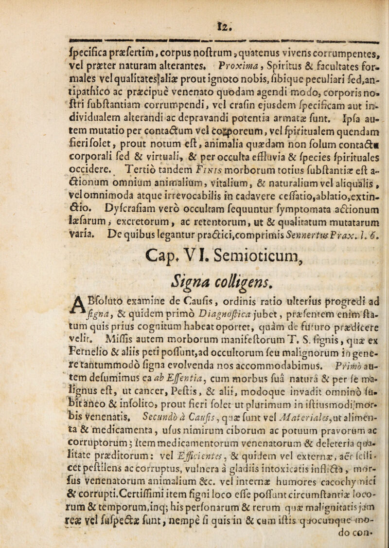 fpecifica praefertim, corpus noftrum, quatenus vivens corrumpentes, vcl prsBter naturam alterantes* Proxima, Spiritus 6^ facultates for¬ males velqualitatcsfaliae prout ignoto nobis, fibique peculiari fed>an- tipatbico ac prsccipue venenato quodam agendi modoj corporis no» ftri fubftantiam corrumpendi, vel crafin ejusdem fpeci&am aut in- dividualem alterandi ac depravandi potentia armatae funt, Ipfa au¬ tem mutatio per conta<5^um vel cojiporeum, vel fpiritualem quendam fierifoiet, prout notum eft, animalia quaedam non folum contatS:* corporali fed & virtuali, & per occulta effluvia & fpecies fpirituales occidere. Tertio tandem Finis morborum totius fubftantiae eft a« ^ionum omnium animalium, vitalium, & naturalium vel aliqualis , vel omnimoda atque irrevocabilis in cadavere ccifatio,ablatio,extin- ^io* Dyfcrafiam vero occultam fequuntur fymptomata adlionum laefarum, excretorum, ac retentorum, ut & qualitatum mutatarum varia. De quibus legantur prafiicijcomprimis SmneftitsFrax. h 6. Cap, VI. Semioticum, Signa colligens. A Bfoluto examine de Caufis, ordinis ratio ulterius progredi ad & quidem primo Diag?iofiica juhot ^ pr^erentem enim fta- tum quis prius cognitum habeat oportet, quam de futuro praedicere vclir, Miffls autem morborum manifeftorum T. S. fignis, quae ex Fernelio & aliis peti poffunt,ad occultorum feu malignorum in gene¬ re tantummodo ligna evolvenda nos accommodabimus. Primo au¬ tem defumimus ah Efentia^ cum morbus fua natura & per fe rrha- lighus efl, ut cancer, Peftis, & alii, modoque invadit omnino lii- bitaneo & infolito, prout fieri folec ut plurimum in ifiiusmodifmar- bis venenatis. Secundo a Caufis, quae funt vel AfaterialeSyUt alimen¬ ta &'medicamenta, ufus nimirum ciborum ac potuum pravorum ac corruptorum, item medicamentorum venenatorum & deleteria qu*a- litate praeditorum: vel Ejicientes^ & quidem vel externae, aer Icili* cet peffliens ac corruptus, vulnera a gladiis intoxicatis infli6la, mor- fus venenatorum animalium dcc, vcl internas humores cacochymici & corCupti.Certifflmi item figni loco effe polTuntcircumftantias loco¬ rum & temporum,inq; hisperfonarum & rerum qua? malignitatis jam reas vel fafpefta? funt; nempe fi quis in & cum iftis quocuoque mo¬ do con*