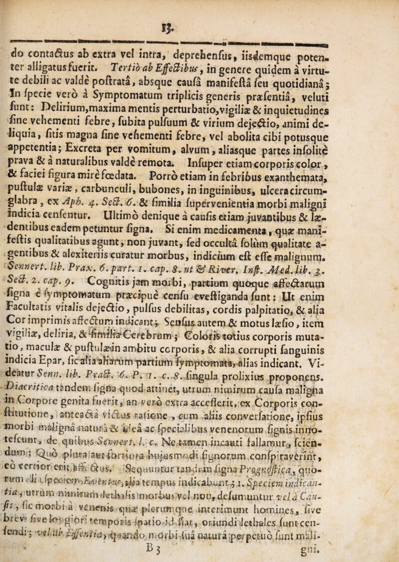 do conta^us ab extra vel intra, deprebenfus, iisdemque poten. ter ailjgatus fuerit. Tertio ah EffeBikh'^ in genere quidem a virtu- te debili ac valde pofirata, absque caufa roanifefta feu quotidiana; In/peeie vero a Symptomatum triplicis generis prstfentia, veluti funt 2 Delirium,maxima mentis perturbatio,vigiliae & inquietudines fine vehementi febre, fubita pulfuuni Bc virium deje^io, animi de¬ liquia, fitis magna fine vehementi febre, vel abolita cibi potusque appetentia; Excreta per vomitum, alvum, aliasque partes inlblitc prava & a naturalibus valde remota. Infuper etiam corporis eolpr , & faciei figura mire foedata. Porra etiam in febribus exanthemata, puftuls varix, carbunculi, bubones, in inguinibus, ulceracircum- glabra , ex 4. Se3. -6. & fimjlia fupervenientia morbi maligni indicia cenfentur. Ultimo denique a caufis etiam juvantibus Bc Ix- dentibus eadem petuntur figna» Si enim medicamenta, qux mani- feftis qualitatibus agunt, non juvant, fed occulta folum qualitate a- gentibus & alexiteriis curatur morbus, indicium efi: efle malignum. Sennert, Uh. Prax. -d.part. i. cap, S.ut^&Kiw. Inft. MeLlih. j., SeB, 2* cap. p. Cognkis jam moxbi, »parcium quoque -affe^^arum figna e fymptomatum prxeipue ceirfu eveftiganda funt; Ut enim Facultatis vitalis dejediio, pulfus debilitas, cordis palpitatio, & alia Cor imprimis afie<5lurn indicant f Sen&is. autem ^ motus Ixfio, item vigifix, deliria, & milia*Cerebrum ; Colaris totius corporis muta¬ tio, iTiaculx &puftiilxinambitu corporis, & alia corrupti fanguinis indicia Epar, fic afiaaHafrtTfnpartiuiTis fymptofnataj-alias indicant. Vi¬ deatur Uh. PvaB. '6. P, I. c. fingula prolixius proponens. Discritica tandem figna quod attinet, utrum nimirum caufa maligna in Corpore genita fuerit, an extra acceiflerit, ex Corporis eon» fiitutione, antea^ta rafione , cum aliis converfatione, ipfius moibi malignaiiatur-a-^ iiea «ac rpecialibus venenorum CgnisannO- tefeunt, de qmbus L c. Ne tamen incaiui fallamur^, feien- dum ; ^fo plura auc fortiora Imjusmadt Cgnorom CQnrpiravCfint, eo tremor eivit/ai® 6(is.^ . Seq^funtur taiKitm frgrra 'qub- tirm indicabunt^ i, ^p-eciemindic tia ^ utrum nimkuni krbalis OKirbus vel non, defumuiitur z^eld Cj«- fis ^ fic morbi a vcixeois qux pkrirmqne interimunt homines, five brev'? five longior' rerupd&is ipatio rd fiat, oriundi Jethalcs funt cen- iaadi; 'vehih n^orbi iua tiaiuraiperpetiio funt m‘a!i- ^ B 3 ■ gnfi