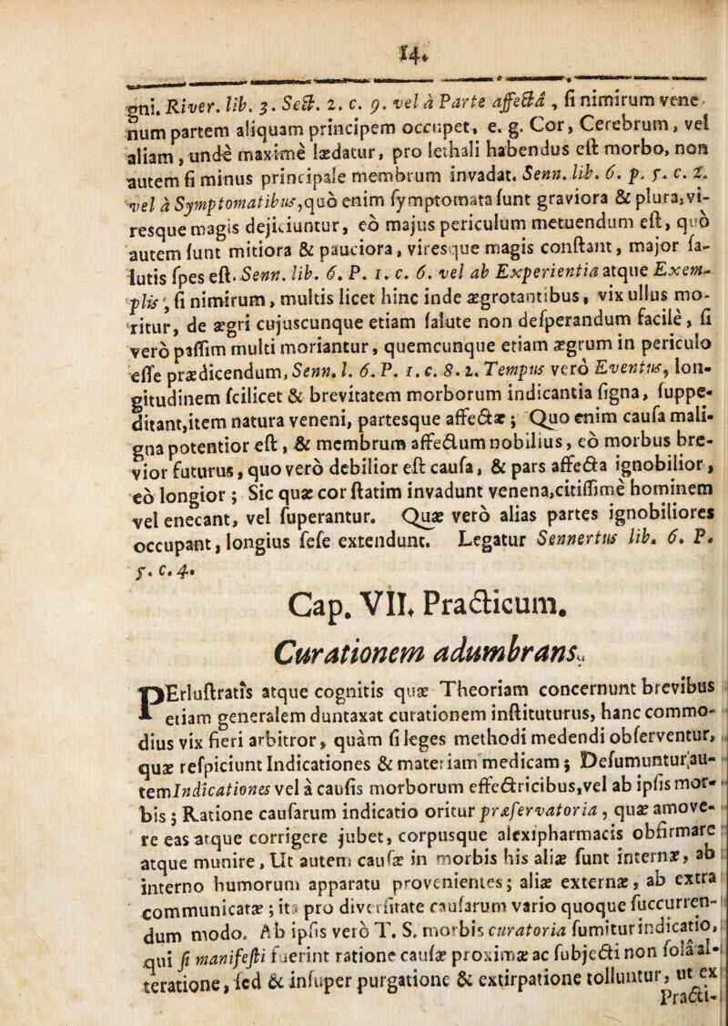 lih. SeB, i,c. g, vel a Parte affeBd , fi nimirum venc^ num partem aliquam principem occupet* e. g. Cor, Cerebrum, vel aliam j und^ maxime laedatur, pro lethali habendus cft morbo, non ^utem fi minus principale membrum invadat. Senn. lih* 6. p, f. c. X. -vel d Symptomatibth'^q\jo enim fymptomataiunt graviora & plura,vh resque magis dejiciuntur, eo majus periculum metuendum eft, quo autem funt mitiora & pauciora, viresque magis conftam, major fa- iutis fpes cfk^ Senn, lih, 6.P, i. c. 6, vel ah Experientia atque Exem^ p\is \ fi nimirum, multis licet hinc inde ^grotaotibus, vix ullus mo- *ritur, de aegri cujuscunque etiam falute non defperandum facile, fi veropafiim rnulti moriantur, quemcunque etiam aegrum in periculo effe praedicendum, Senn, L 6. P. i. c. 8, u Tempus vero Eventus^ lon¬ gitudinem fcilicet & brevitatem morborum indicantia figna, fuppe- ditant,itcm natura veneni, partesque ; 'C^o enim caufa mali¬ gna potentior eft, Bc membrum afFedum nobilius, eo morbus bre¬ vior futurus, quo vero debilior eft caufa, & pars affeda ignobilior, eo longior; Sic quae cor ftatim invadunt venena,citiflTime hominem vel enecant, vel fuperantur. Q^ae vero alias partes ignobiliores occupant, longius fefe extendunt. Legatur Sennertus lih» 6. P* Gap, . Vil* Pradicum, Curationem adumbrans.. ^Erluftratfs atque cognitis quae Theoriam concernunt brevibus ^ etiam generalem duntaxat curationem inftituturus, hanc commo* P dius vix fieri arbitror, quam fi leges methodi medendi obferventur, quae refpiciunt Indicationes & materiam medicam 5 Defumuntur.au- terr\ In dicationes vel a caufis morborum efte(ftricibus,vel ab ipfis mor¬ bis 5 Ratione caufarum indicatio oritur prafervatoria, qu^ amove¬ re eas atque corrigere jubet, corpusque alexipharmacis obfirmarc atque munire, Ut autem caufse in morbis his alia funt interna?, ab interno humorum apparatu provenientes; alise extern», ab extra communicata?; it-^ pro dive rfitate caufarum vario quoque fuccurren- dum modo, ipfis vero T. S, morbis curatoria fumiturindicatio,: .qui fi manifejli faerint ratione caufa? proxima; ac fubjedi non fola aUi teratione, fcd ikinfuper purgatione & extirpatione tolluntur, ut exi Practi-i