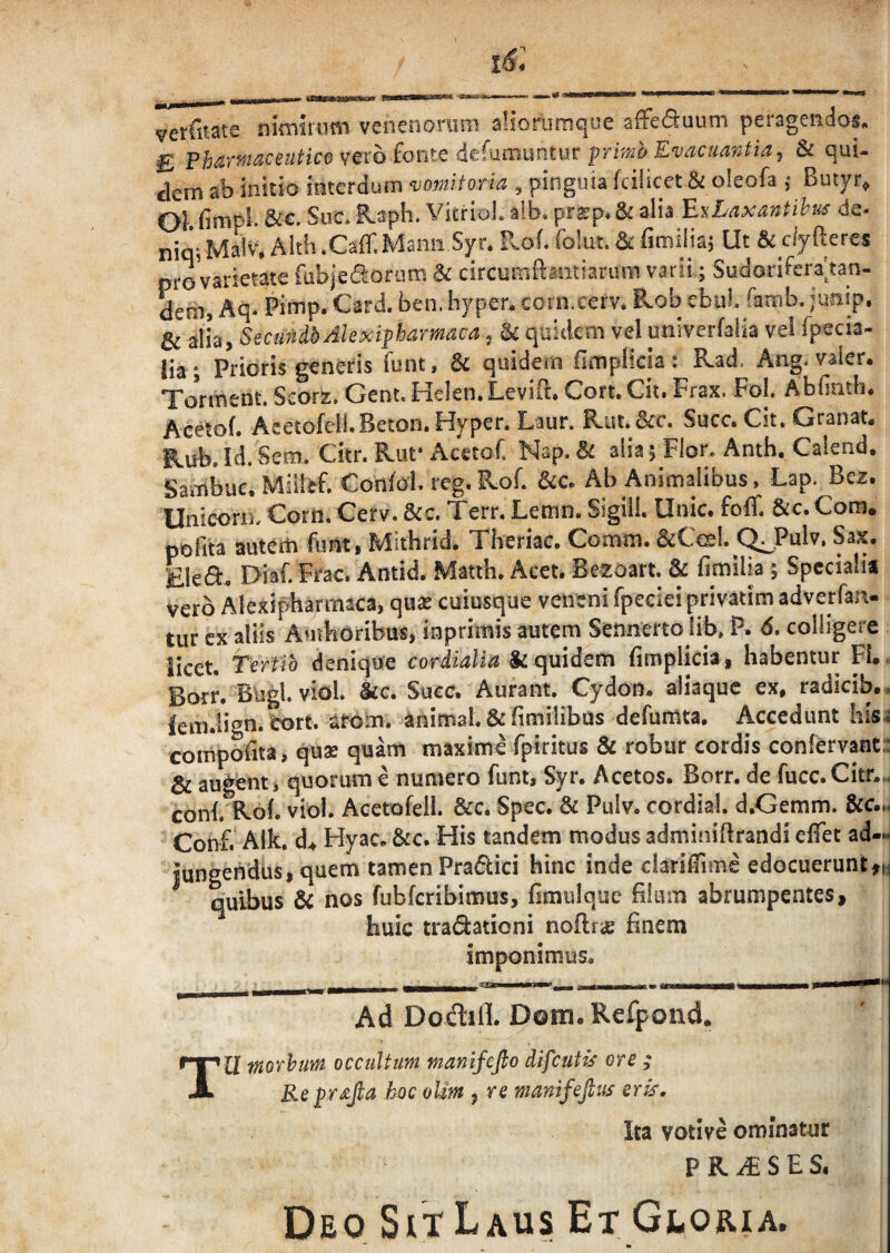 verfitate nimirum venenorum aliorurnque affcfluum peragendos, ^ vero fonte dcTumuntur prrVro j & equi¬ dem ab initio interdum vomitoria , pinguia fcilicet & oleofa ; Butyr, 01 firapb Sue. B,aph. VitrioL alb. prsp. &: alia EuLaxantihus de- nin- MalV. Alth .Caff.Manii Syr. R.of. folut. & fimiliaj Ut & clyfteres e r % * r\.^A* & alia, SecundbAlexiphamaca j ^ quidem vel univerfalia vel fpecia lia ; Prioris geneds funt, & quidem fimplicia: Kad. Ang. valer. Tonnent. Scors. GenuHelen.Levift. Cort.Cit. Frax. Fol Abfinth. Acetof. AeetofeiLBeton.Hyper. Laur. Rut. &c. Succ. Cit. Granat. ILub. Id, Sem. Ckr. R^ut* Acctof, Nap. Bc alia; Flor^ Anth, Calsnd, Sambue. Confol. reg. Kof. Ab Animalibus , Lap. Bez. UnicorB, Corit, Cerv. &c. Terr. Lemn. Sigill. Unie, fofli &c. Com* pbfita auteiti funt, Mithrid. Theriac. Comm. &Cesl. (^Pulv, Sax. Eled. Diaf. Frac. Antid. Matth. Acet. Bezoart. & fimilia; Specialia vero Alexipbarmaca, quas cuiusque veneni fpeciei privatim adverfan- tur cx aliis Autkdribus, iaprimis autem Sennerto lib* P. 6, colligere licet. TerUb denique cvrdialia & quidem fimpHcia, habentur FI.. Borr. BUgl. vidi. kc. Succ. A urant. Cydon, aliaquc ex, radicib.. lem.lign. tort. ardm. animal. &fimilibas defumta. Accedunt hisa compoiita, quae quam maxime fpiritus & robur cordis confervanta Sc audent) quorum e numero Tunt, Syr. Acetos. Borr. de fucc.Citr.i, conb Kof. vidi. Acerofell. &c. Spec. & Pulv. cordial. d.Gemm. &c.m Conf. Alk, d^ Hyac. &c. His tandem modus admijiiRrandi efTet ad¬ jungendus, quem tamen Pradici hinc inde clariiTime edocuerunt^n quibus Bc nos fubfcribimus, fimulquc filum abrumpentes huic tradationi noftr£ finem imponimus. T Ad DodtlL Dom. Refpond. U moThim occultum manifefto difeutis ore ; Re hoc olm , re manifejlus erk. Ita votive ominatur PR,^SES. Deo Sit Laus Et Gloria.