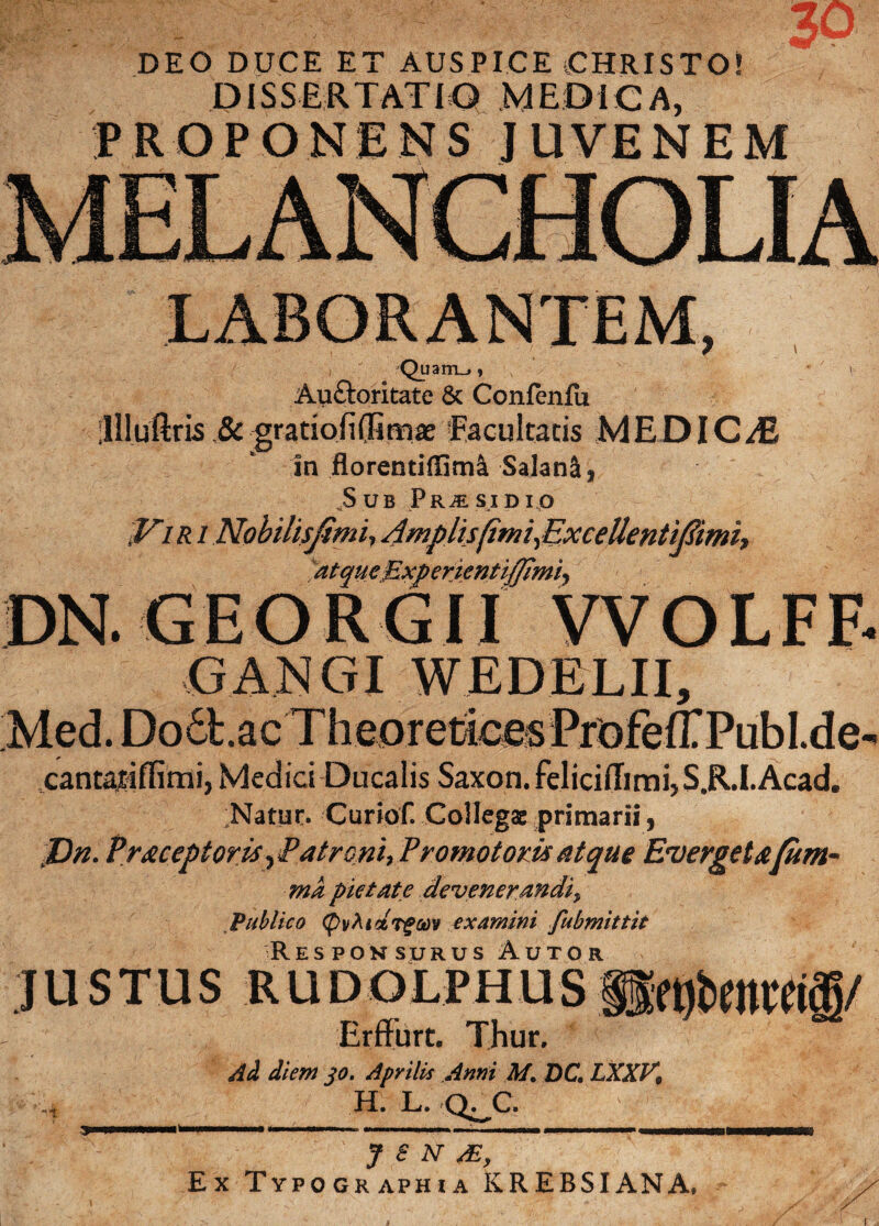 DEO DUCE ET AUSPICE CHRISTO! DISSERTATIO MEDICA, PROPONENS JUVENEM LABORANTEM, , ' Quam_,, *' v Au£toritate & ConfenfU lllluftris &: gratiofi(fim^e facultatis MEDICAE in florentiffima SalanS, ,Sub Pr^sidio JAir i Nohilisjimi, Amplis (imi,Excettentiftimh atque Exp enentijjimi, DN. GEOIIGII WOLFF- GANGI WEDELII, Med.Do6b.acTheoreticesPrDfeirPubI.de- cantajiflimi, Medici Ducalis Saxon. feliciITirni,S.R.I.Acad. Natur. Curiof. Collegae primarii, J)n. Pr&ceptoris, Patroni, Promo toris atque Everget afum* ma pietate devenerandi, Publico (pv^tctrfcov examini fubmittit Responsurus Autor justus rudolphus&nbmra<g/ Erffurt. Thur. Ai diem jo. Aprilis Anni M. DC. LXXV, II. L. Q^C. “t » y S N Ai, Ex Typographia KREBSIANA,