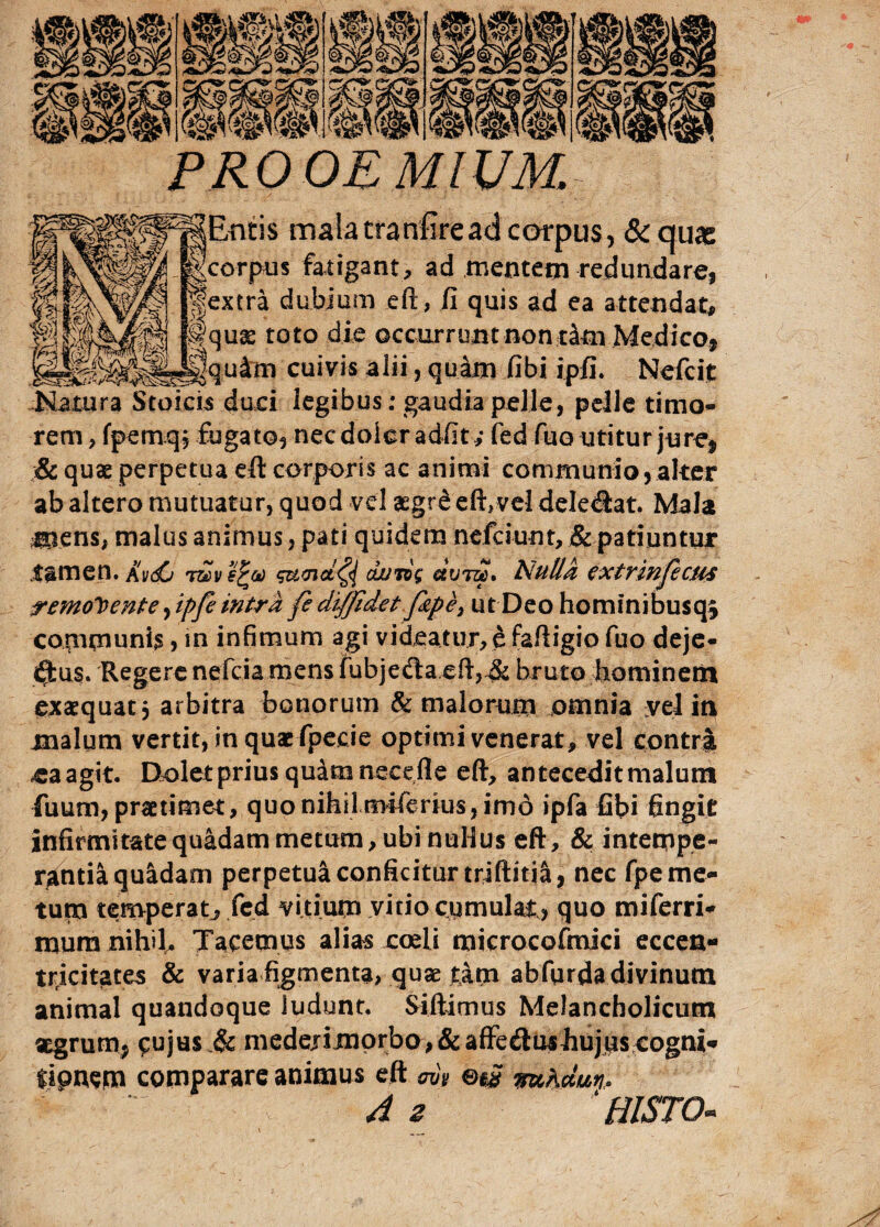 «si 'W PROOEMIUM. JEntis malatranfiread corpus, & quas Igcorpus fatigant, ad mentem redundare, jjextra dubium eft, fi quis ad ea attendat, Iquae toto die occurrunt nontam Medico* Jquim cuivis alii, quam fibi ipfi. Nefcit Natura Stoicis duci legibus ; gaudia pelle, pelle timo¬ rem , fpemq, fugato, necdolcradfit; fe-d-fuo utitur jure* & quas perpetua eft corporis ac animi communio, alter ab altero mutuatur, quod vel asgr£ eft,vel dele<ftat. Mala mens, malus animus, pati quidem nefciunt, & patiuntur tamen. Avdu sumdty duTog «ut». Nulla extrinjicus remonente ,ipfe intra fe diffidet fop e 3 ut Deo hominibusqj communis, in infimum agi videatur, e faftigio fuo deje- «ftus. Regere nefcia mens fubje<fta.eft,/& bruto hominem exaequat j arbitra bonorum & malorum omnia vel iti malum vertit, in quas fpecie optimi venerat, vel contra eaagit. Dolet prius quam neeeile eft, antecedit malum fuum, praetimet, quo nihil mifcrius, imo ipfa fibi fingit infirmitate quadam metum, ubi nullus eft, & intempe¬ rantia quidam perpetua conficitur triftitja, nec fpe me¬ tum temperat, fed vitium vitio cumulat,, quo miferri- mura nihil. Tacemus alias coeli microcofmici eccen- tticitates & varia figmenta, quae tim abfurda divinum animal quandoque ludunt. Siftimus Melancholicum aegrum* cujus medejimorbo,&afFe&ushujpscogni* fipaem comparare animus eft ovb ©i£ mAdm- A z 1HISTO-