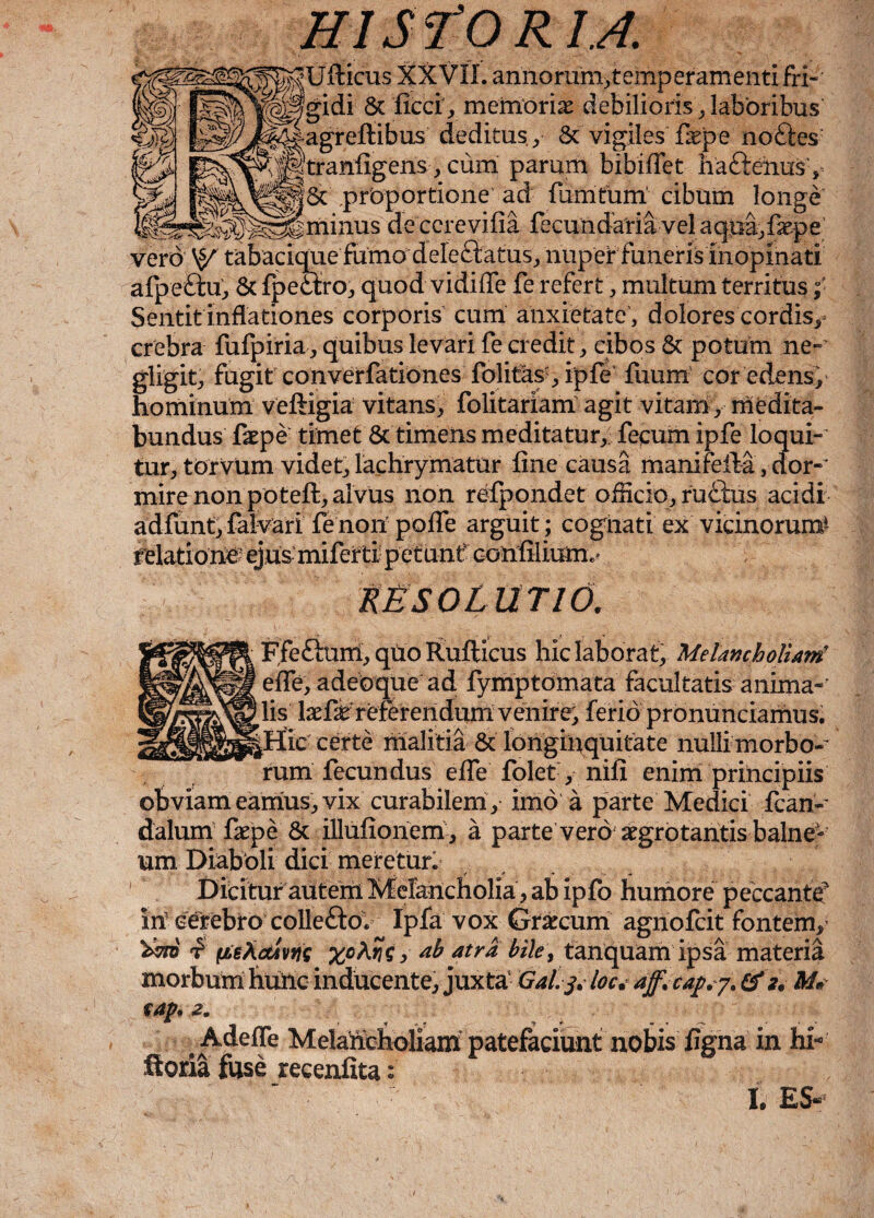 HI S:l'0 R U. Uiticus XXVII. annorum>temperamenti fri¬ gidi 8t ficci’, memoriae debilioris, laboribus' agrefiibus deditus,/ 8c vigiles fepe noftes tranfigenscum parum bibifiet ha&enus,- ^ . 5c proportione ad fumtum cibum longe’ de ccrevifia fecundaria vel aquajfepe vero tabaciquefumodeleftatusj nuper funerisInopinati afpe&u, & fpedlro, quod vidifle fe refert, multum territus ;■ Sentit inflationes corporis cum anxietate , dolores cordis, crebra fufpiria, quibus levari fe credit, cibos & potum ne-' gligit, fugit converfationes folitas , ipfe fuum cor edens, hominum veftigia vitans, folitariam agit vitam, medita¬ bundus faepe timet & timens meditatur, fecum ipfe loqui¬ tur, torvum videt, lachrymatur fine causa mani fella, dor¬ mire non potefl, alvus non refpondet ofhcio, rudius acidi adfunt, falvari fe non pofie arguit ; cognati ex vicinorum4 relationi ejus miferti petunt' confiilimm RESOLUTIO. Ffeftum, quo Rufticus hic laborat. Melancholiam' efife, adeo que ad fymptomata facultatis anima¬ lis laefie referendum venire, ferio pronunciamus. ^Hic certe malitia & longinquitate nulli morbo-' rum fecundus efle folet, nifi enim principiis obviam eamus, vix curabilem, imo a parte Medici fcan- dalum faepe & illufionem , a parte vero aegrotantis balne¬ um Diaboli dici meretur. Dicitur autem Melancholia , ab ipfo humore peccante in cerebro collefto. Ipfa vox Grarcum agnofcit fontem, 'bm i pe Activus xoAris, ab atra bile, tanquam ipsa materia morbum hunc inducente, juxta Galj.l0c.ajf.capy.cf2. M« cap. 2. * «- •* • ^ • - Adeffe Melaiicholiam patefaciunt nobis figna in hi* ftoria fuse recenfita: