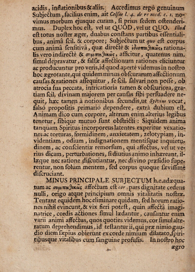 acidis, Inflationibus & aliis. Accedimus ergo genuinum Subjeftum, facilius enim, ait Cclfus l. 4, de re med< c. 1. no¬ vimus morbum ejusque curam, fi prius fodem oftenderi- mus. Duplex hoc eft, vel ut QUOD, vel ut QUO. Illud eft totus nofter aeger, duabus conflans partibus eflentiali* bus, anima fcii. 8c corpore; Subje&umut quo eft corpus cum anima fenfitiva, quae direfte Sc \rationa¬ lis vero indirefte & » afficitur, quatenus nim* fimul depravatur, & falfae affettionum rationes eliciuntur ac producuntur pro veris,id quod aperte videmus in noftro hoc aegrotante,qui quidem minus obfcurarum affectionum caufas& rationes adequitor, fefcil. fal vari non pofie, oh atrocia fua peccata, intricatioria tamen & oblcuriora, gra¬ tiam fcii, divinam majorem per caufas fibi perluadere ne* quit, h#c tamen a notionibus fecundis,ut Syhim vocat, falso propofitis primario dependere, extra dubium eft, Animam dico cum corpore, alterum enim alterius legibus tenetur, fibique mutuo finit obftriCfi : Siquidem anima tanquam Spiritus incorporeus latentes experitur vexatio¬ nes ac torturas, formidinem, anxietatem, zelotypiam, in* videntiam, odium, indignationem mentifque inquietu? dinem, ac confcientiae remorfum, qui afFeftus, vel ut ve? rius dicam, perturbationes, fi diutius animo inhaereant, il* laeque nec ratione difcutiantur, nec divino praefidio fupe* rentur, non folum mentem, fod corpus quoque ftsviffunc difcruciant. MINUS PRINCIPALE SUBJECTUM h.e.adaequa* .tum ac affeflum eft cor, pars dignitate cedens nulli, origo atque principium omnis vitalitatis noftrae, Tentant equidem hoc eliminare quidam, fed horum ratio¬ nes nihil evincunt, & vix fieri poteft, quin affeCta imagi* natrice, cordis aCtiones fimul ludantur, caufantur enim varii animi affe&us, quos quoties videmus, cor fimul alte- ratum deprehendimus, id teftanturii, qui prae nimio gau¬ dio diem faepius obierunt ex corde nimium dilatato,fpiri- tibus que vitalibus cum fanguine profufis. In noftro hpc