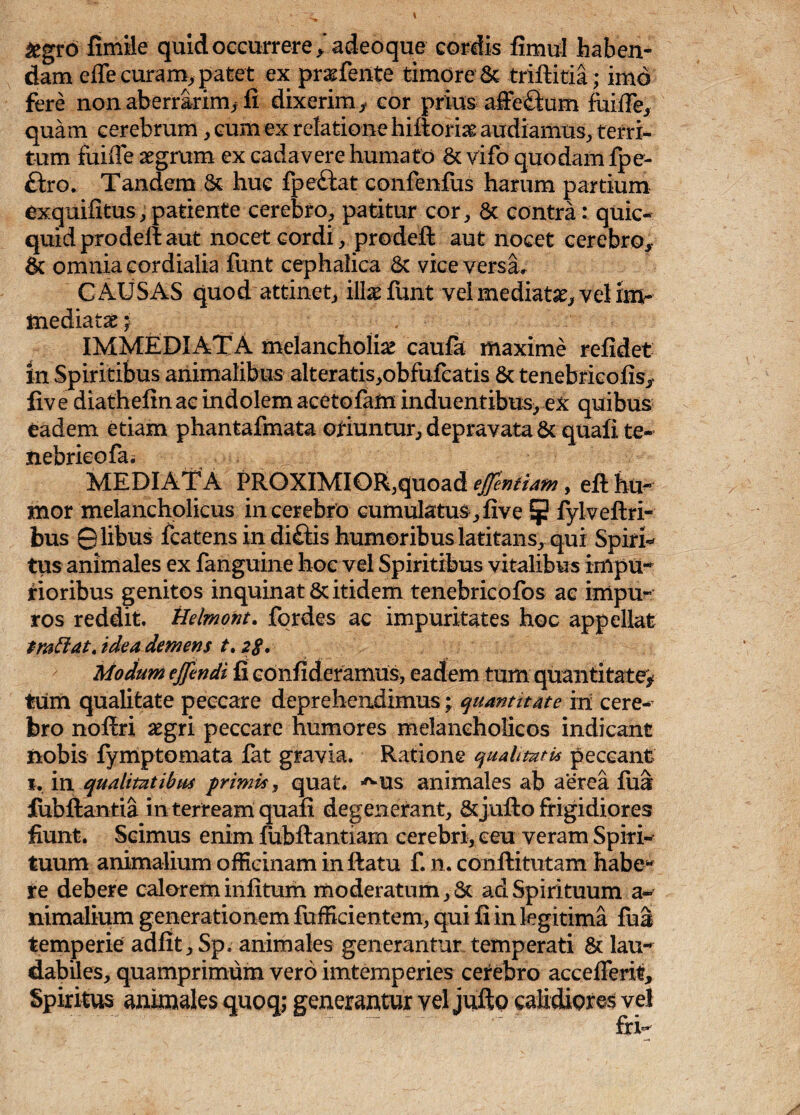 &gro fimile quid occurrere *adeoque cordis fimul haben¬ dam effe curam, patet ex praefente' timore 6c trifbitia; imo fere non aberrarim* fi dixerim* cor prius a-ffe&um fuiffe, quam cerebrum, cum ex relatione hifloriag audiamus, terri¬ tum fuifle aegrum ex cadavere humato & vifo quodam fpe- £iro. Tandem & huc fpeftat confenfus harum partium exquifitus,patiente cerebro, patitur cor, 8c contra: quic- quid prodefl aut nocet cordi, prodefl aut nocet cerebro* 6c omnia cordialia funt cephalica & vice versa, C AUSAS quod attinet, ilbefunt vel mediatae, vel im¬ mediatae* . IMMEDIATA melancholiae caufa maxime relidet in Spiritibus animalibus alteratis,obfufcatis & tenebricofis* five diathefin ac indolem acetofam induentibus, ex quibus eadem etiam phantafmata oriuntur, depravata & quali te¬ nebrico fa. _ MEDIATA PROXIMIOR,quoad effentiam, efl hu¬ mor melancholicus in cerebro cumulatus, live 5 fylveflri- bus ©libus fcatens indi£iis humoribus latitans, qui Spiri¬ tus animales ex fanguine hoc vel Spiritibus vitalibus impu¬ rioribus genitos inquinat & itidem tenebricofos ac impu¬ ros reddit, tlelmont. fcrdes ac impuritates hoc appellat trnffat. idea demens t. 28 • Modum effendi fi confideramus, eadem tum quantitate* tum qualitate peccare deprehendimus; quantitate in cere¬ bro noflri aegri peccare humores melancholicos indicant nobis fymptomata fat gravia. Ratione qualitati* peccant 1, in qualitatibus primis, quat. ^us animales ab aerea fua fubflantia in terream quafi degenerant, &jufto frigidiores fiunt. Scimus enim fubflantiarn cerebri, ceu veram Spiri¬ tuum animalium officinam in flatu f. n. conflitutam habe¬ re debere calorem infitum moderatum, St ad Spirituum a- nimalium generationem fufficientem, qui fi in legitima fua temperie adfit, Sp. animales generantur temperati & lau¬ dabiles, quamprimum vero imtemperies cerebro accedent. Spiritus animales quoq; generantur vel jufto calidiores vel