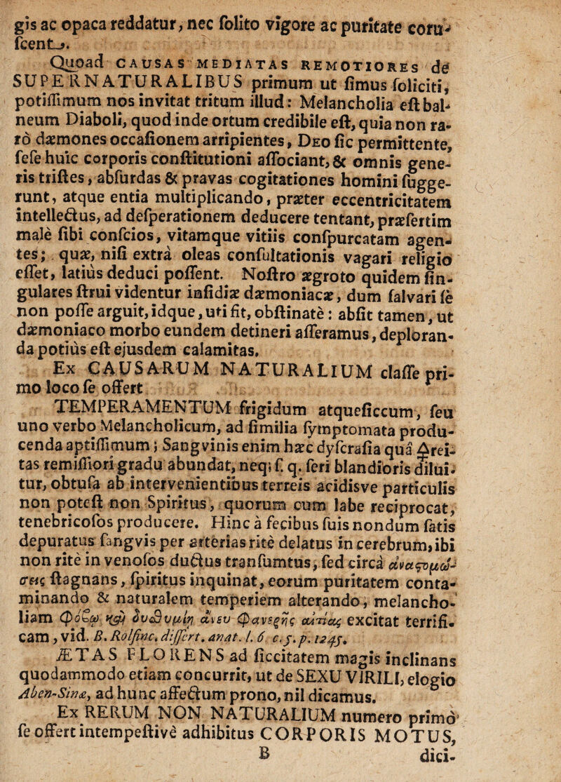 gisac opaca reddatur, nec folito vigore ac puritate coni-1 fient.». Quoad CAUSAS MEDIATAS REMOTIORES de SUPE RNATUR ALIBUS primum ut fimus foliciti, potiffimum nos invitat tritum illud: Melancholia eft bal¬ neum Diaboli, quod inde ortum credibile eft, quia non ra¬ ro daemones occafionem arripientes, Deo fic permittente, fete huic corporis conftitutioni aflbciant,6t omnis gene¬ ris ttiftes, abfurdas & pravas cogitationes homini fugge- runt, atque entia multiplicando, praeter eccentricitatem intelleftus, ad defperationem deducere tentant, pnefertim male fibi confcios, vitamque vitiis confpurcatam agen¬ tes ; quae, nifi extra oleas confultationis vagari religio e flet, latius deduci poffent. Noftro xgroto quidem An¬ gulares ftrui videntur iafidiae dxmoniacar, dum falvari fe non pofle arguit,idque,uti fit, obftinate: abfit tamen, ut daemoniaco morbo eundem detineri afferamus,deploran¬ da potius eft ejusdem calamitas. Ex CAUSARUM NATURALIUM dafle pri¬ mo loco fe offert r TEMPERAMENTUM frigidum atqueficcum, feu uno verbo Melancholicum, ad fimilia fymptomata produ¬ cenda aptiffimum; Sang vinis enim haec dyfcrafia qua Arei- tas remiffiori gradu abundat, neq; f q. feri blandioris dilui- tur.obtufa ab intervenientibus terreis acidisve particulis non poteft non Spiritus, quorum cum labe reciprocat, tenebricofos producere. Hinc a fecibus fuis nondum fatis depuratus fangvis per arterias rite delatus in cerebrum, ibi non rite in venofos ductus tranfumtus.fed circa <r«c ftagnans, fpiritus inquinat,eorum puritatem conta¬ minando & naturalem temperiem alterando, melancho¬ liam epotet) ovtSvultj atsv (pavsgZjs excitat terrifi¬ cam , vid. B.Rolfinc,differt.dnat. /. 6 c.j.p.UJj. jETAS PLOllENSad ficcitatem magis inclinans quodammodo etiam concurrit, ut de SEXU VIRILI, elogio Aben-Sina, adhunc affe&um prono,nil dicamus. Ex RERUM NON NATURALIUM numero primo fe offert intempeftiva adhibitus CORPORIS MOTUS, B dici-
