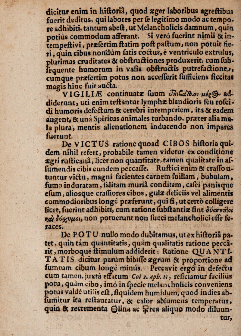 dicitur enim in hiftoria, quod aeger laboribus agreftibus fuerit deditus, qui labores per fe legitimo modo ac tempo¬ re adbibiti, tantum abeft, ut Melancholicis damnum, quin potius commodum afferant. Si vero fuerint nimii 6cin- tempeftivi,praefertimftatim poftpaftutmnon potuit fie¬ ri , quin cibus noridum fatis co&us, e ventriculo extrufus, plurimas cruditates & obftru&tones produxerit, cum fub* fequente humorum in vafis obftru&is putrefaftione^, cumque praefertim potus non accefferit fufficiens ficcitas magis hinc fuit aucta. VIGILIiE continuata fuum clhSaXKov ad¬ diderunt» uti enim teftantur lymphae blandioris feu rofci- dj humoris defe&um 8c cerebri intemperiem, ita 8t eadem augent» & una Spiritus animales turbando, praeter alia ma¬ la plura, mentis alienationem inducendo non impares fuerunt. De VICTUS ratione quoad CIBOS hiftoria qui¬ dem nihil refert, probabile tamen videtur ex conditione aegri rufticana, licet non quantitate, tamen qualitate in af- fumendis cibis eundem peccaffe. Ruftici enim & craffo u- tuntur viftu, magni facientes carnem fuillam, bubulam, fumo induratam, falitam muria conditam, cafei panisque efum, aliosque crafiiores cibos, gulae deliciis vel alimentis commodioribus longe praeferunt, qui fi, ut certo colligere licet, fuerint adhibiti, cum ratione fubftantiar fiat Svonrs7rloi non potuerunt non fucci melancholici effe fe¬ races, De P O T U nullo modo dubitamus, ut ex hiftoria pa¬ tet, quintam quantitatis, quam qualitatis ratione pecca- rit,morboqueilimulumaddiderit: Ratione QUANTI¬ TATIS dicitur parum bibifle aegrum & proportione ad fumtum cibum longe miniis. Peccavit ergo in defeftu cum tamen, juxta effatum Coi 2. aph. u, reficiamur facilius potu, quam cibo, imo in fpecie melancholicis conveniens potus valde utilis eft, fiquidem humidum, quod indies ab- fumitur ita reftauratur, 8t calor abf umens temperatur, quin & recrementa ©lina ac Eprea aliquo modo diluun-