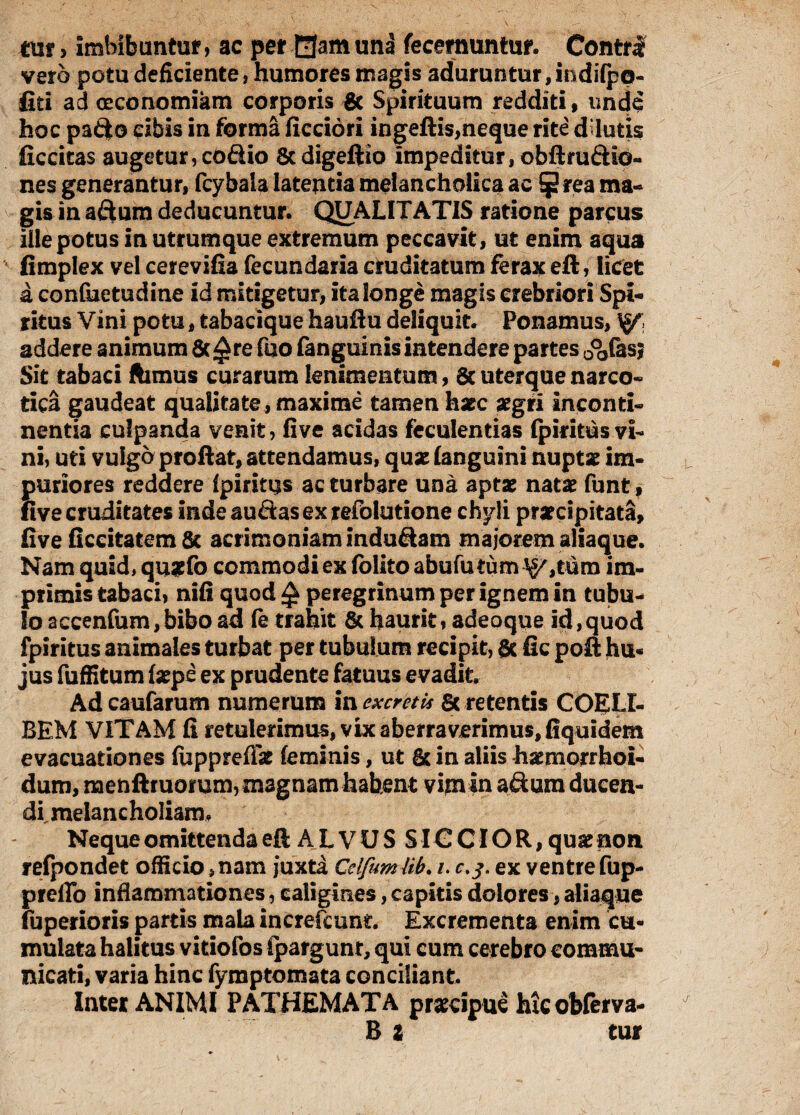 mt > imbibuntur, ac per 0am una fecemuntur. Contrl vero potu deficiente, humores magis aduruntur, indifpo- fiti ad oeconomiam corporis & Spirituum redditi, und$ hoc padto cibis in forma ficciori ingeftis,neque rite ddutis ficcitas augetur, codio 8cdigeftio impeditur, obftrudlo- nes generantur, fcybala latentia melancholica ac rea ma¬ gis in adum deducuntur. QUALITATIS ratione parcus ille potus in utrumque extremum peccavit, ut enim aqua fimplex vel cerevifia fecundaria cruditatum ferax eft, licet a confuetudine id mitigetur, ita longe magis crebriori Spi¬ ritus Vini potu, tabacique hau Au deliquit. Ponamus, addere animum fic^re fuo fanguinis intendere partes 0°0fasj Sit tabaci ftimus curarum lenimentum, & uterque narco¬ tica gaudeat qualitate, maxime tamen hzc zgii inconti¬ nentia culpanda venit, fi ve acidas feculentias fpiritus vi¬ ni, uti vulgo proflat, attendamus, quse (anguini nuptse im¬ puriores reddere fpiritus ac turbare una aptat natat funt, live cruditates inde audasexrefolutione chyli pratcipitata, five ficeitatemSc acrimoniam indudam maiorem aliaque. Nam quid, qugfo commodi ex folito abufu tumorum im¬ primis tabaci, nifi quod £ peregrinum per ignem in tubu¬ lo accenfum,bibo ad fe trahit & haurit, adeoque id,quod fpiritus animales turbat per tubulum recipit, & fic poft hu« jus fuffitum (sepe ex prudente fatuus evadit Adcaufarum numerum in excretis Sc retentis COELI- BEM VITAM fi retulerimus, vix aberraverimus, fiquidem evacuationes fuppreflat (eminis, ut & in aliis haemorrhoi- dum, naenftruomm, magnam habent vim in adum dueen- dfmelancholiam. Neque omittenda eft A L V U S SIG C10 R, quat non refpondet officio,nam juxta Cdfumlib. i. c.j. ex ventrefup- preffo inflammationes, caligines, capitis dolores, aliaque fuperioris partis mala increfcunt Excrementa enim cu¬ mulata halitus vitiofos (pargunt, qui cum cerebro commu¬ nicati, varia hinc fymptomata conciliant Inter ANIMI PATHEMATA prxcipue hicobferva- B z tur