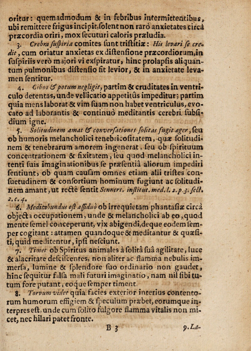 ubi remittere frigus incipit/olent non raro anxietates circi praecordia oriri, mox fecuturi caloris praeludia. 3. Crebra fujpiria comites funt triftiti»: His levari fe ere* dit, cum oriatur anxietas ex diftenfione praecordiorum,in fufpiriis vero majori vi exfpiratur, hincprolapfis aliquan- tum pulmonibus diftenfio fit levior* 8c in anxietate leva¬ men fentitur. 4. Cibos & potum negligit, partim 8f cruditates in ventri¬ culo detentas, unde vellicatio appetitus impeditur; partim quia mens laborat 8c vim fuam non habet ventriculus, evo¬ cato ad laborantis. 6c continuo meditantis cerebri, fubfi- dium igne, 5. Solitudinem amat & converfationes folitas fugit ager} (eu ob humoris melancholici tenebricofitatem, quar foiitudi- nem 8c tenebrarum amorem ingenerat * feu ob fpirituum concentrationem 8c fixitatem, feu quod melancholici in¬ tenti fuis imaginationibus fe pr^fentia aliorum impediri fentiunt> ob quam caufam omnes etiam alii triftes con- fuetudinem 8c confortium hominum fugiunt acfolitudi- nem amant, ut refte fentit Sennert, infiitut, med. /. 2.p.3,feli. 2%c * • 6» Meditabundus eft affiduo ob irrequietam phantafise circa objefta occupationem, unde & melancholici ab eo, quod mente femel conceperunt, vix abigendi.deque eodem lem- per cogitant: attamen quandoque & meditantur & quaefi- ti, quid meditentur, ipfi nefeiunt. 7. Timet ob Spiritus animales a folita fua agilitate, fuce 8c alacritate de fu Icentes, non aliter ac flamma nebulis im- merfa, lumine & fplendore fuo ordinario non gaudet, hinc (equitur falla mali futuri imaginatio, nam nil (ibi tu¬ tum fore putant, eoque femper timent 8. Torvum videt quia facies exterior interius contento¬ rum humorum effigiem & fpeculum praebet,eorumque in¬ terpres eft, unde cum folito fulgore flamma vitalis non mi¬ cet, nec hilari patet fronte. B J