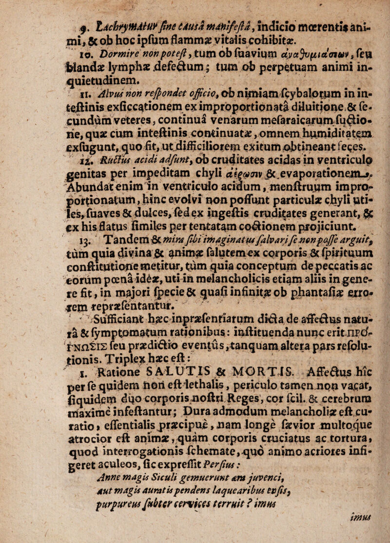 f, tdciryMMurfine tdusa manifeftd, Indicio mcerentis ani¬ mi, 5c ob hoc ipfutn flamma vitaiiscohibita?. 10. Dormire nonpote fi, tum ob fiiavium cipajvfjtidcnvv >fevt Mandam lymphae defe&um; tum ob perpetuam animi in¬ quietudinem. 11. Alvus non recondet officiot ob nimiam/cybalotum in in- teJEHnis exficcationem ex imprbportipnata dduitione 6c fe¬ cundum veteres, continua venarum mefaraicamm fusio¬ ne, quae cum inteftinis continuatae, omnem hum^ exfhgunt, quo fit, ut difficilioremexitum obtineant feces. 12. Rufius acidi adfunt) ab cruditates acidas in ventriculo genitas per impeditam chyli dsgpmvgL^evaporationem.^ ^buodateriimin^eut^icuio acidum, menftruum impro- porfionatum, hinc evolvi non poffunt particula: chyli uti¬ les, fuaves Sc dulces, fed ex ingeftis cruditates generant, & ex his flatus fimiles per tentat^m co&ionem projiciunt 13. Tandem |8C mira fibi imaginatus falvarifenon pajje arguit9 tum quia divina gt $nimae falutemex corporis & (pirituum confutatione metitur, tum quia conceptum depeccatis ac eorum poena id£ae, uti in melancholicis etiam aliis in gene¬ re fit, in majori fpecie gc quafi infinnae ob phantafiae erro* =f em repraefentantur. ; ' Sufficiant haec inpraefenriarum ditia de affdSus natu¬ ra & fymptomatum rationibus: iaftituenda nunc eritnrc£» rNntis feu praedi&ro eventus ,tanquam altera pars refolu- tionis. Triplex haec eft: 1. Ratione S ALUTIS & MORTIS. Affefius hic per fe quidem ttori eft lethalis, periculo tamemnoo vacar, (iquidcm dqo corporisnoftti Reges, cor fcil. cerebrum friaxirae infeftantur; Dura admodum melancholiae eft cu- ratioi effentialis praecipue, nam longe faevior multoque atrocior eft animae,quam corporis cruciatus ac tortura» quod interrogationis fchemate, quo animo acriores infi¬ geret aculeos, fic expreflit Perfius: Anne magis Siculi gemuerunt ara juvenci, aut magis auratis pendens laquearibus en(is * purpureus fubter cervices terruit ? imus imus