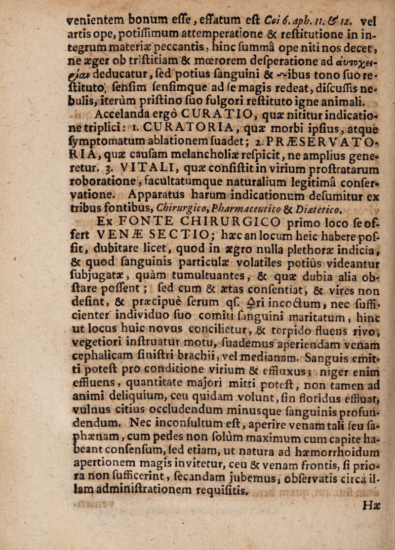 artis ope, potiffimum attemperatione 5c reftitutione in in¬ tegrum materia; peccantis, hinc fumma ope niti nos decet, ne aeger ob triftitiam & moerorem defperatione ad av-nx»- gfcw deducatur , fed potius fanguini & -~ibus tono fuo re- ftituto' fenfim fenfimque ad fe magis redeat, difcuflis ne¬ bulis, iterum priftino fuo fulgori reftitutoigne animali. Accelanda ergo CURATIO, quae nititur indicatio¬ ne triplici: i. CURATORIA, quae morbi ipfius, atque fymptomatumablationem fuadet; I.PR1SERVATO- RIA, quae caufam melancholiae refpicit, ne amplius gene¬ retur. 3. VITALI, quae confiftit in virium proftratarum roboratione, facultatumque naturalium legitima confer- vatione. Apparatus harum indicationum defumitur ex tribus fontibus, Chirurgico, Pharmaceutico & Diatetico. Ex FONTE CHIRURGICO primo loco feof- fert VENiE SECTIO; haec an locum heic habere pof- fit, dubitare licet, quod in aegro nulla plethorae indicia, & quod fanguinis particulae volatiles potius videantur fubjugatae, quam tumultuantes, & quae dubia alia ob- flare poffent; fed cum & aetas Confentiat, & vires non defint, & praecipue ferum qf. £ri incodum, nec fuffi- cienter individuo fuo comiti fanguini maritatum , hinc ut locus huic novus concilietur, & torpido fluens rivo, vegetiori inftruatut motu, fuademus aperiendam venam cephalicam finiftri brachii, vel medianam. Sanguis emit¬ ti poteft pro conditione virium 8t effluxus; niger enim effluens, quantitate majori mitti poteft, non tamen ad animi deliquium, ceu quidam volunt,fin floridus effluat, vulnus citius occludendum minusque fanguinis profun¬ dendum. Nec inconfultum eft, aperire venam taK feu fa- phaenam, cum pedes non lolum maximum cum capite ha¬ beant confenfum, fed etiam, ut natura ad ha?morrhoidurn apertionem magis in vitetur, ceu & venam frontis, fi prio¬ ra non fuffleerint, (ecandam jubemus, obfervatis circa il¬ lam adminiftrationem requifitis. -- '' ‘ • -* ' ' Hx