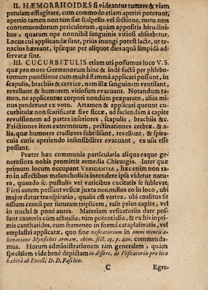 II. HAEMORRHOIDES fi videantur tumere & viam patulam efflagitare, cum commodo etiam aperiri poterunt* apertio tamen non tam fiat fealpelio vel fedione, metu non contemnendorum periculorum,quam appofitis hirudini¬ bus > quarum ope nonnihil fanguinis vitiofi abforbetur. Locus cui applicandae funt, prius inungi poteft lade, ut te¬ nacius haereant, ipfaeque per aliquot dies aqua limpida ad- fervatae fint. III. CUCURBITULIS etiam uti poflumus loco V. S. quae pro more Germanorum hinc 6c inde fada per phlebo¬ tomum pundione cum multa flamma applicari poliunt, in fcapulis, brachiis & cervice, nam illae fanguinem ventilant, revellunt & humorem vitiofum evacuant. Notandum ta¬ men, ne applicentur corpori nondum praeparato, alias mi¬ nus proderunt ex voto. Attamen & applicari queunt cu¬ curbitulae non fcarificatae five ficcae, ad Faciendam a capite revulfionem ad partes inferiores , fcapulis , brachiis &c. Fridiones item extremorum, pedinationes crebrae, 8ta- lia, quae humores crafflpres fubtilifant, revellunt, & fpira- cula cutis aperiendo infenfibiliter evacuant, ex ufu efle poffunt Pr^ter haec communia particularia aliqua eaque ge- nerofiora nobis promittit remedia Chirurgia. Inter quae primum locum occupant Vesicantia , haec enim non ra¬ ro in affedibus melancholicis intendere ipfa videtur natu¬ ra, quando fc. puftulis vel varicibus excitatis fe fublevat. Fieri autem poffimt veGcae juxta nonnullos eo in loco, ubi major datur tranfpiratio, qualis eft vertex, ubi coalitus fit offlum cranii per futuram triplicem , rafo prius capite * vel in nuch^dr pone aures. Materiam vefkatoriis dare pof¬ funt cauteria cum adualia > tum potentialia, 8c ex hisiopri- mis cantharides, cum fermento in forma cataplafmatis, vel emplaftri applicatae, quo fine veficatorium int omni mentisa« lienatione Mynficbti armam* ckim. feci. 2p. p. 420. commenda¬ mus. Horum adminiftrationem tam generalem > quam fpecialem vide bene depidam indijfert. de Ve (icat oriisyro loco habita ab Excelli D* D, Fafchio. C Egre-