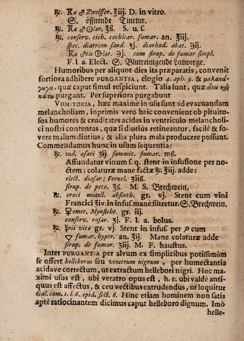 effnen&e linetur* c?©/^. S. u. f. conferv. cicb. cochlear. fumar. an* fiij. Jpec. diatrion fand, 5j. diarhod. ab at. 9ij. J[<e (Sflat. 9j. om JIrup. de fumar fimpl. F. 1 a. Eled. ©4 QSfutmntgen&e £atiwge. Humoribus per aliquot dies ita pr^paratisj convenit fortiora adhibere purgantia, elogio 4. apb. p. St psAavd* yaya, qnx caput fimui refpiciunt. Talsalunt, qux dm Kg) Kam purgant. Per fupertora purgabunt Vomitoria , haec maxime in ufu funt ad evacuandam melancholiam, inprimis vero heie convenient ob pituito- fos humores St cruditates acidas in ventriculo melancholi¬ ci noftri contentas, quae fi diutius retineantur, facile & fo¬ vere malum diutius} St alia plura mala producere poffunt. Commendamus hunc in ufuns fequentia: ]&?. rad. a far i jij- fummit»■ fumar. m$. Affundatur vinum f. q. ftent in infufione per no¬ dem ; colaturae mane fadael^. fiij. adde: elebl. diafar : Ferncl. 3H.8* firup. de peto. §g. M S. S Tfc. croci memll. abjhth. gr. vj. Stent cum vini Francici f iv.in infuf mane filtretur.©^tcc^U)dn* 1^. pernet. Mynficht. gr. iij. conferv. rofar. 3j. F. 1. a. bolus. fyit vita gr. vj. Stent in infuf per p cum X? fumar. hyper. an. fij. Mane colaturae adde Jirup. de fumar. Jiij. M. F. hauftus. Inter purgant i a per alvum ex fimplicibus potiflimum le offert helleborus (eu veratrum nigrum 9 per humedantia acidave corredum, ut extradum heileborinigri. Hoc ma¬ ximi tifus eft , ubi veratro opus eft , h. e. ubi valde anti¬ quus eft affedus, 8? ceu vedibusextrudendus, ut loquitur Gal.com. 1.16. epid. fett. 6. Hinc etiam hominem non latis apte ratiocinantem dicimus caput helleboro dignum. Imo helle-