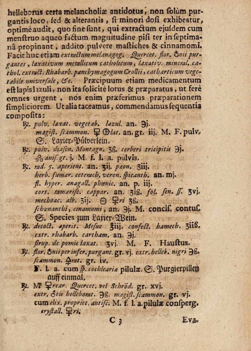 helleborus certa melancholia antidotus 5 non folum pur¬ gantis loco, fed & alterantis, fi minori dofi exhibeatur, optime audit, quo fine ftmt, qui extra&um ejufdemcum menftruo aqueo fa&um magnitudine pifi ter infeptima- na propinant, addito pulvere maftiches Sc cinnamomi. Facit huc etiam e xt rallum melanagog. fiktercet. flor, tomi pur¬ gantes y laxativum metallicum catholicum, laxativ. minerah ca- thoL extrall. Rhabarb. panchymagogum CroUii, catharticum vege¬ tabile univerflaley &c. Praecipuum etiam medicamentum eftlapislazuli, nonitafolicitelorus 8c praeparatus, ut fere omnes urgent , nos enim praeferimus pr^parationem fimpiiciorem. Ut alia taceamus, commendamus fequentia compofita; ije. pulv, laxat. veget ab, lazul. an. 9)\ magift. ficammon. (Blat. an. gr. iij, M. F.pulv* <3. Sa^e^^iitoerlein. Jft. pulv. chafien. Montagn. 5$, cerberi tricipitis 3j. •00 Amf gi. j. M f. I. a. pulvis.. fy, rad. J. aperient. an. 51). paon, giij, herb. fiumar. cetemch, veron. flicanth. an. mj# fl. hyper. anagall. pheenic. an. p. iij. cort. tamarific. cappar. an. 5!£./<?/. fen* Jf* 3V> mechoac. 3ij. -0 JjjJr* fch cenant hi, cin amomi y an. 3j. M. concif, COntuC Species $um £ajriet^ 9CBctn. decott. aperit. Mefiue §iij, conficif. kamech. 3i*®# rhabarb. cartham, an. 9j. flrup. de pomis laxat. Jvj. M. F. Hauftus. ^ jfon S nii per infer, purgant, gr. ¥J. extr.helkb. 9.8* fcAmmon. gr. iv. „ F. 1. a. cum Jj>. cochlearia pilulae. (3. cuffeinmal. vr ¥ Quercet. vel Schrod. gr. XVJ. <?/£ helleborat. 9$, magift.fiammon. gr. VJ. cum elix, propriet. ahtific. M. f. 1. a. pilulae confperg. tryftali ^ri* t . c 3 Etra*