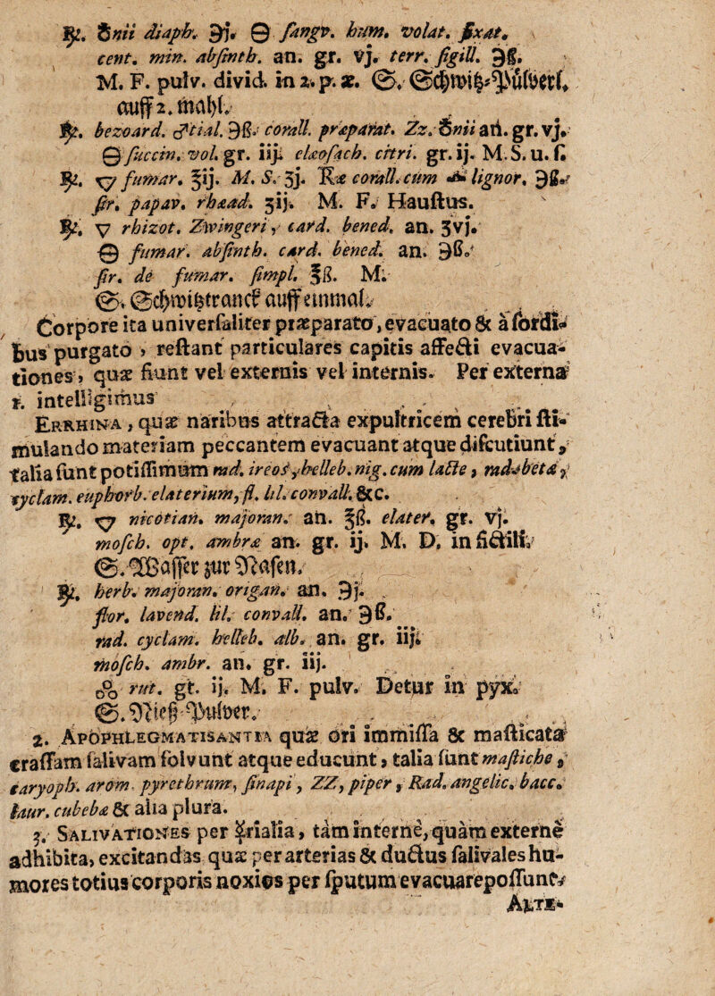 inii diapb.. 9f, 9 fingit- hwn. volat, fixat. cent. min. abfintb. an. gr. VJ. terr. figiU. JJg, M. F. pulv. divid. in au p. 0. ctuf 2. tftaW. . j£t. bezoard. corall praparat. Zz.imi ati.gr. vj# 0 fucem, vol. gr. iiji eUofach. citri. gr.ij. M S.U. fi Ify., x? fumar. §ij. M. S, 5j. K* corati cum lignor, j$K papav. rhaad. 313% M. F. Hauftus. V rhizot. Zw ingeri, card. bened, an. 5vj. 0 fumar. abfintb. card, bened. an. 9fi</ fir. de fumar. fimpL -Jg. M; 0>@c^iDt^rancf auflfetnma^ Corpore ita univerfaliter praeparato, evacuato St a fordfa feus purgato ? reflant particulares capitis affe£H evacua¬ tiones > quae fiunt vel externis vel internis. Per externa r. intelllgimur , , , ■. % Erkhina , quae naribus attrafta expultricem cerebri fti- mulando materiam peccantem evacuant atque difcutiunt, talia funt potifiimutn md. ireofybeUeb. nig. cum lable, rad^beta7 tyclam. euphofb.elaterium^fi. lil.comad.fyiQ. Xy mcotiari* majoran: an. §fi. elater* gr. Vj. mofch, opt, ambra an. gr. ij. M. D. in fi&iii 0. gSBdffcr jur SRafeit, _ ^ ^ herb: majoran. ortgan. an. 9j. lavend. kl. convall. an, 9 fi. rad. cyclam. helhb. alb* an. gr. iifi mofch. ambr. an. gr. ii). m. gt. ij. M. F. pulv. Detur in pyXo (wr.- . r . ,b! 2. ApbPHLEGMATiSANTSA qu#. ori imitiifla Sc mafiicatar craffam falivam folvunt atque educunt 9 talia fiint mafiiche 5 iaryopb. ^0?» pyrethrum, fihapi > piper 9 Rad. angelic. bacc. faur. cubeba & alia plura. 2, Salivationes per Srialia, tam interne, quam externe adhibita, excitandas qua: per arterias & du&us falivales hu¬ mores totius corporis noxios per fputum evacuarepoffun^ Ai-ts-
