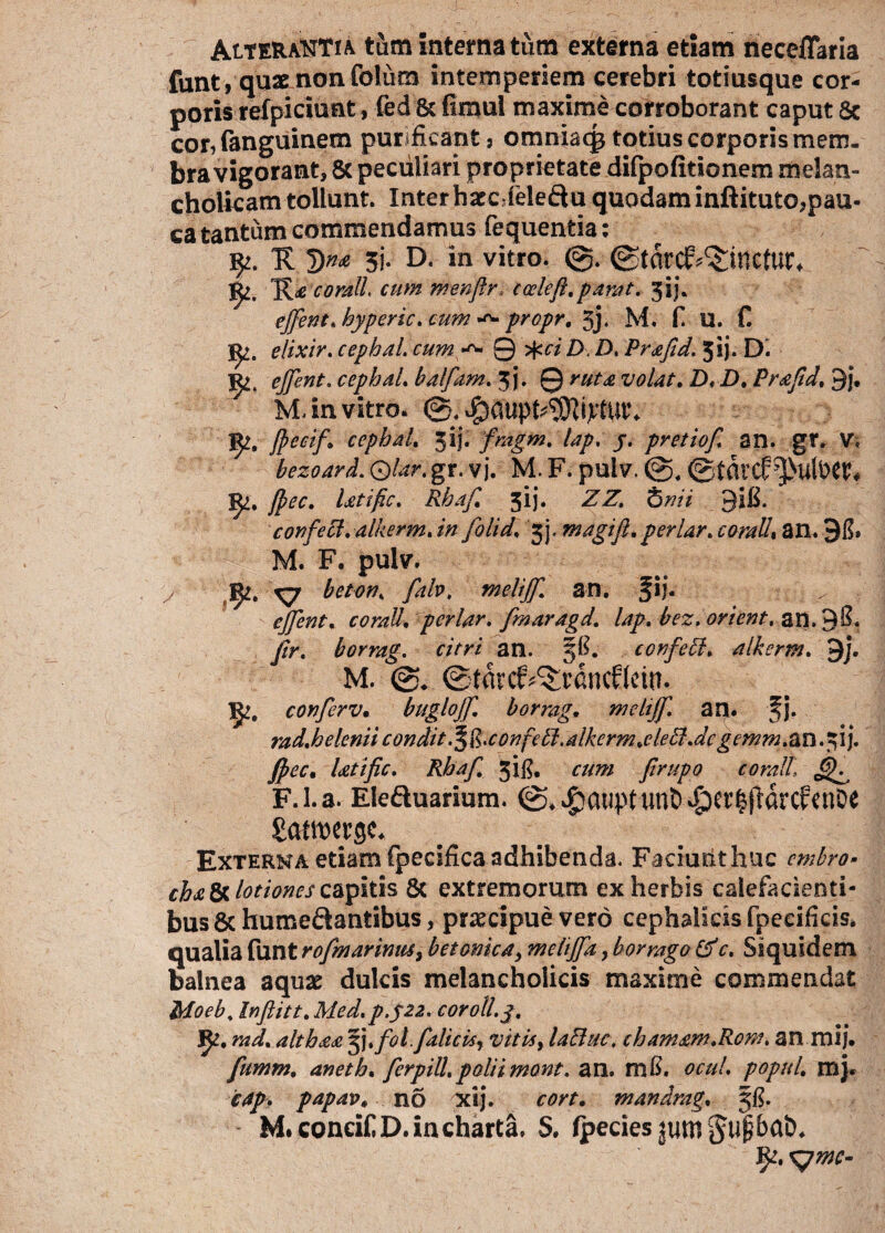 AtTERAttTiA tum interna tum externa etiam neceffaria funt, quae non folura intemperiem cerebri totiusque cor¬ poris refpiciunt, fed & fimul maxime corroborant caput 8c cor, (anguinem purificant) omniaqj totius corporis mem¬ bra vigorant, & peculiari proprietate dilpofitionem melan¬ cholicam tollunt. Interhacc,feleftu quodaminftituto,pau¬ ca tantum commendamus fequentia: Tt 3i- D- in vitro. ©tdtc&^incfut, K£ corall. cum menfir. cceleft. parat. 5ij. effient. hyperic. cum propr. 3j. M. f. U. C elixir. cephal. cum ^ 0 >fcci D. D, Prafid. jij. D. effient. cephal. balfam. 3 j. 0 ruta volat. D. D. Prafid, 3j. M, in vitro. ©. J^, JPectf* cephal. 3ij. fmgrn. lap. j. pretiof. an. gr. V. bezoard. Qlar. gr. v j. M. F. puiv. ©tdvcf^ulfcW* jfiec. latific. Rhafi. 5!}. ZZ, Snii 3IE. confeci, alkerm.in folid. jj. m agi fi. periar, corallt an. 98» M. F. pulv. 1^. xy beton. fab. melijf. an. Jij. effient, corall. periar. fmaragd. lap. bez. orient, an. 38. fir. borrag. citri an. 58. corfebl. alkerm. 3j. M. ©tdrcf^rdncffein. conferv. buglojf. borrag, melijf. an. fj. rad.helenii condit .^R.confell.alkerm.elebl.de gemm.an.fil). jpec. latific. Rhafi 3i$. cum firupo corall\ ^ F.i.a. Eleftuarium. ©.^auptun&^crifrdrcfcnoe £atn>er ge. Externa etiam fpecifica adhibenda. Faciunt huc embro- cha 8c lotiones capitis 8t extremorum ex herbis calefacienti¬ bus & humedantibus, praecipue vero cephalicis fpecifkis. qualia funt rofimarimu3 betonica, mehffia, borrago &c. Siquidem balnea aquae dulcis melancholicis maxime commendat Moeb. Inftitt. Med.p.522. corotl.j. JfL. rad. althaa §j.fot falicis, vitia, laBuc, chamam.Rom. an mij. fiumm. aneth. fierpill.polii mont. an. m$. ocul. popnl. mj. cap. papav, no xij. cort. mandrag. 58. M. concif D. in charta. S. fpecies jum§ti|bat>.