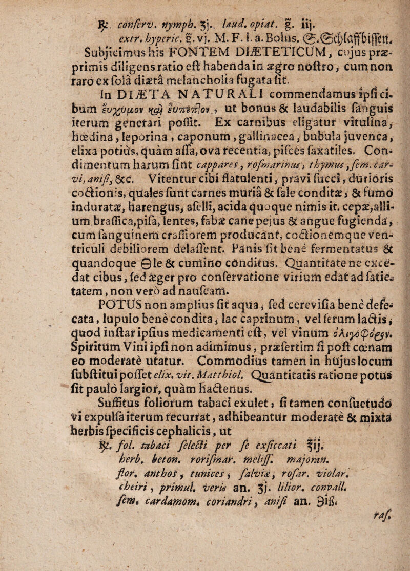 f£r confcrv. nymph. 5j.. laud.opiat. g. iij. extTi hyperic. g. vj. M. F. I. a, Bohis. [fctl* Subjicimus his FONTEM DIETETICUM, cujus prae- primis diligens ratio eft habenda in aegro noftro, cum non raro ex fola diaeta melancholia fugata fit. In DIJETA NATURALI commendamusipflci¬ bum h%v{iov svmfrjov.', ut bonus & laudabilis faoguis iterum generari poffit. Ex carnibus eligatur vitulina, haedina, leporina , caponum, gallinaceabubula juvenca, elixa potius, quam affa, ova recentia, pifces faxatiles. Con¬ dimentum harum fint cappares, rofmarwm, thymus }fem. car- vi> ant/ij &c. Vitentur cibi flatuienti, pravi fucci, durioris codionis, quales furit carnes muria 8c fale condita $ & fumo indurata, barengus, afelli, acida quoque nimis it. cepae,alli¬ um braffica,pifa, lentes,fabae canepejus Sc angue fugienda, cum fangumerii crafTiorem producant, coSionemque ven¬ triculi debiliorem delafient. Panis iit bene fermentatus 8c quandoque Qle & cumino conditus. Quantitate ne exce¬ dat cibus, fed £ger pro confervatione virium edat ad Tatse^ tatem, non vero ad naufeam. POTUS non amplius fit aqua * fed eerevifia bene defe- cata, lupulo bene condita, lac caprinum, vel ferum ladis * quod inftaripfius medicarnentieft, vel vinum oAiydtpogpv, Spiritum Vini ipfi non adimimus, pr^fertim fi poft ccenani eo moderate utatur. Commodias tamen in hujuslocurn fubftitui poffet elix, vir. Matthiol. Quantitatis ratione potus fit paulo largior, quam haflenus. Suffitus foliorum tabaci exulet, fi tamen confuetudd vi expuifa iterum recurrat, adhibeantur moderate & mixta herbis fpecificis cephalicis, ut $£ fol tabaci felefti per fle exflccati j. herb, beton. rorifmar. tnelijfl. majoran. flor, anthos, tunices , flalvia, rofar. violari, cheiri, primul. veris an. Jj. It lior, convall. fint* cardamom* coriandri, ani fi an, 3i&
