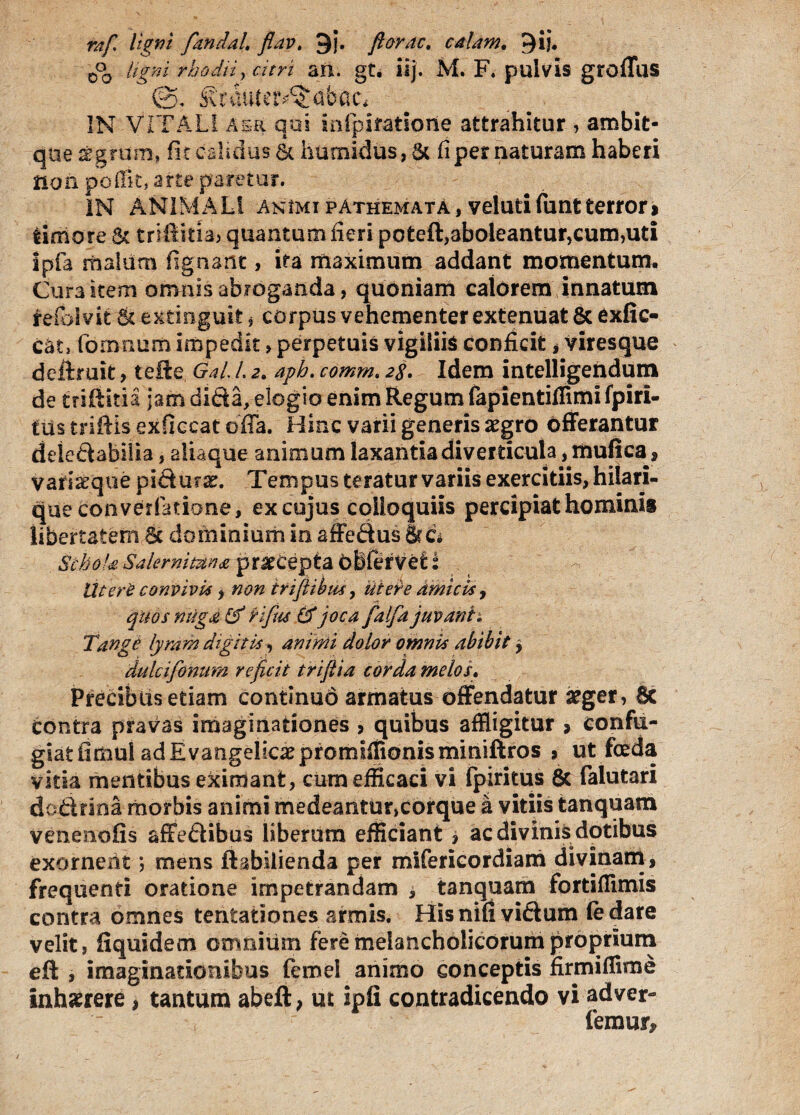 rafi tigni fanda/. flav, 9j. florae. e alam, 9ij. 0°o rhodti, mri an. gt. iij. M. F. pulvis grodus ©, Simm^abac* IN VITALI aer qui mlpifatioiie attrahitur , ambit- que sgrum, fit calidus & humidus, 6c fi per naturam haberi iion poffit, arte paretur. IN ANIMAL! animi pAthemata, velutifuntterror» timore Sc quantum fieri poteft,aboleantur,cum,uti ipfa malum fignant, ita maximum addant momentum. Cura item omnis abroganda, quoniam calorem innatum #efoIvit &extinguit, corpus vehementer extenuat &exfic- cat, fornnum impedit > perpetuis vigiliis conficit , viresque deftruk, te ile GaL /. 2. aph. comm. 28, Idem intelligendum de triftitia jam dida, elogio enim Regum fapientiffimi fpiri- fus triftis exficcat offa. Hinc varii generis aegro offerantur deiedabilia, aliaque animum laxantia diverticula, mufica1, variaeque pidur x. Tempus teratur variis exercitiis, hilari- que converfatione, ex cujus colloquiis percipiat hominis libertatem & dominium in affedus 8rc* Schola Salernitana pr^Cepta ObferVet 2 Utere convivia, non irifiibua, utere amicis, quos ritiga & fafus fifjoca faifa juvanti Tange lyram digitis, animi dolor omnia abibit y dulcifonum reficit triflia corda melos. Precibus etiam continuo armatus offendatur aeger, 8c contra pravas imaginationes , quibus affligitur > confu¬ giat fimul ad E vangeliaepromiffionisminiftros , ut foeda vitia mentibus eximant, cum efficaci vi fpiritus & falutari dodrioa morbis animi medeantur,corque a vitiis tanquam venenofis affedibus liberum efficiant * ac divinis dotibus exornent; mens ftabilienda per miferieordiarri divinam , frequenti oratione impetrandam , tanquam fortiflimis contra omnes tentationes armis. Hisnifividum (e dare velit, fiquidem omnium fere melancholicorum proprium eft , imaginationibus femel animo conceptis firmiffime inlmere, tantum abeft, ut ipfi contradicendo vi adver¬ temur.