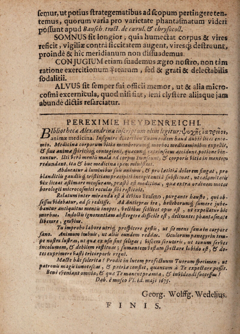 femur, ut potius ftrategematibus ad ffcopum pertingere ten? ternus ? quorum varia pro varietate pnantafmatum videri pOiTunt apud Baufcb. traffi. de ceeruL & cbryfocoU. SOMNUS fit longior, quia hume dat corpus & vires teficit ? vigiliae contra ficcitatem augent? virescp deflnmar, proinde 6c hic meridianum non diffuademus. CONJUGIUM etiam feaderaus xgto noftro, non tam ratione exercitionum freamm , fedac grati & delegabitis fodalitii. ALVUS fit ferri per fai officii memor, ut 6c alia micro- cofmi excernicula, quod nifi nat s leni eiyftere aiiisque jam abunde didis refarciatur. PEREXIMIE HEYDENREICHL unio. Medicina corporum Vitia nutnbrevum/y morbos medicaminibus expellit, & fine anima fiiritdsq, contagione, quacund txirmficus accidunt,potione Vin¬ cuntur, Uti tero mentis mala ad corpus iranfeuni, & corporis Vitia in mentem redundant, ita & huc medicina opem minifimt. Abducatur d luminibus fisk animus , & pro laiitid dolorem fingat, pro blanditiis gaudiis £ Uriftitiampracipiti incogitantia fiibfit luat, ut calamitati* Ux liceat afiimare monfuram, praftb e fi medicina , qua extra ordinem motat horologii microcofimici rotulas fibi 7 e fi'nuit. Relatum inter miranda e fi d diVino Erafmo , purgant? hau fio , qui ab* fejfus Videbatur, ad fi rediific. Ai Anticyra* ire , helleborum% fumer e jube» bantur antiquitus mentis inopes , Vettihm fcilket opus efi > ut expellatur hic morbus, Indoldk ignorantiam abfiergere difficile e fi , delirantes phantafimaje liberare, graVius, Tu improbo labore utrid, proffiicere gefik, ut fit mens fana in corpore fhno* Animum imbuis, ut aliis eundem reddas. Oculorumpanegyrintent- pe nofira lufiras, ut qua ex ufiu fint filigas ,• Vificera firutaris, ut tonum fierVes incolumem, & debilem refiituas ; fumantem Ve fiam [fi St are kbido eft} & do- tes exprimere Vafti tricorporis regni. MaSte hacfilerita / Prodit in lucem profe iduum Tuorum fiecimen ? ut patronis magis mnotefcas , & patria confiet} quantum d Te expctlarepoffit. Beni eVemam omnia, & qua Te manentpramia, £f inVidendifucceflm / Dab, e mufio FL id,maji itfyy. Georg. WoIffg.Wedelius, 'FINIS.