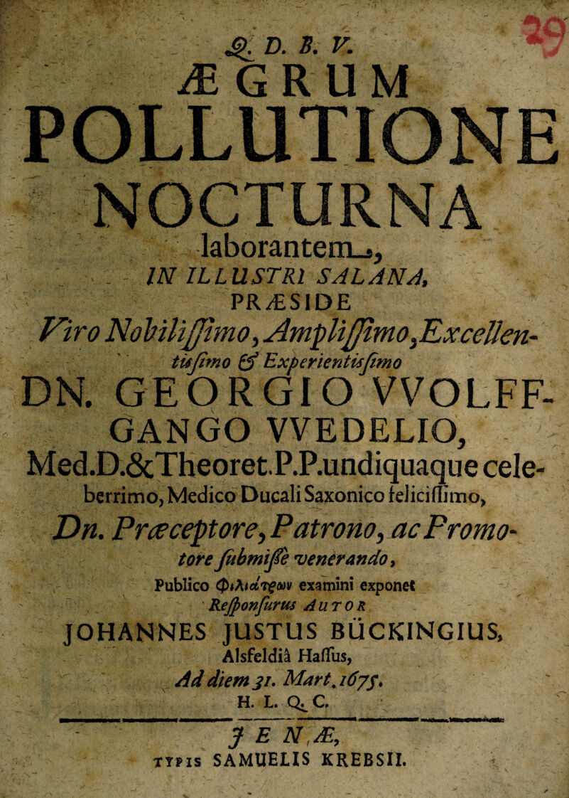 JlK D. B. V. & GRUM laborantenL-s, - IN ILLUSTRI SAL ANA, PR/ESIDE Viro NoMliJJhno,AmpUJJimo,ExceUen- tujimo & Experientisjimo DN. GEORGIO VVOLFF- GANGO VVEDELIO, Med.D.6cTheoret.P.P.undiquaquecele- berrimo, Medico DucaliSaxonico feJiciflirnp, Dn. Praeceptore, Patrono, ac Promo- tore Jubmife 'venerando, Publico QiAidrgm examini exponet Rejponfurtts Autor J OH AN NES JUSTUS BUCKINGIUS, Alsfeldil Hafifus, Ad diem 31. Mart, idyp, h. L. Qj.C. J E NM, typis SAMUEIIS KREBSII.