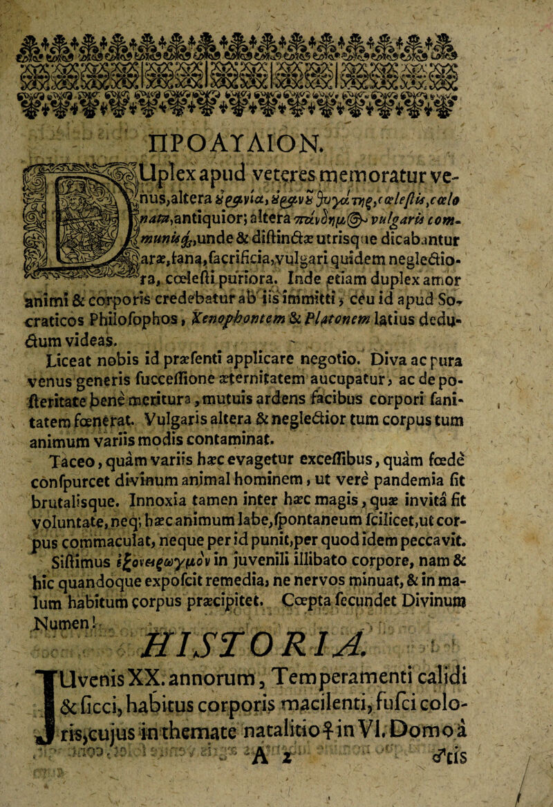 nPOAYAION. F^SB^Ir^UpIex apud veteres memoratur ve- nus,altera gg^yta, &^vb%ylTri%i< celejlis ^oelo natu, antiquior; altera vulgaris com~ munU founde & diftindse utrisque dicabantur :ar«,tana,facrificia,vulgari quidem negledio- ra, coele fti puriora. Inde etiam duplex amor animi & corporis credebatur ab iis immitti > c£u id apud So* craticos Philofophos, Xenophontem & Platonem latius dedu- dum videas. Liceat nobis id praefenti applicare negotio. Diva ac pura venus generis fuccelTione aeternitatem aucupatur, acde po- fteritate bene meriturs, mutuis ardens facibus corpori fani* tatem fcetierat. Vulgaris altera & negledior tum corpus tum animum variis modis contaminat. Taceo, quam variis b^cevagetur exceflibus, quam foede confpurcet divinum animal hominem, ut vere pandemia (it brutalisque. Innoxia tamen inter hsec magis, quae invita fit voluntate, neq;hsec animum labe/pontaneum fcilicet,ut cor¬ pus commaculat, neque per id punit,per quod idem peccavit. Sifiimus ifcov&tguyftov in juvenili illibato corpore, nam & hic quandoque expofcit remedia, ne nervos minuat, & in ma¬ lum habitum corpus praecipitet. Coepta fecundet Divinum Numen! HISTORIA. Uvenis XX. annorum, Temperamenti calidi & ficci, habitus corporis macilenti, fnfei colo¬ ris,cuius inthemate nataliciofin VI. Domoji •-- — •—-' ^ ■ —i-- - ~***-i>k t *, ■ cAr>s y\ r ftj* - •