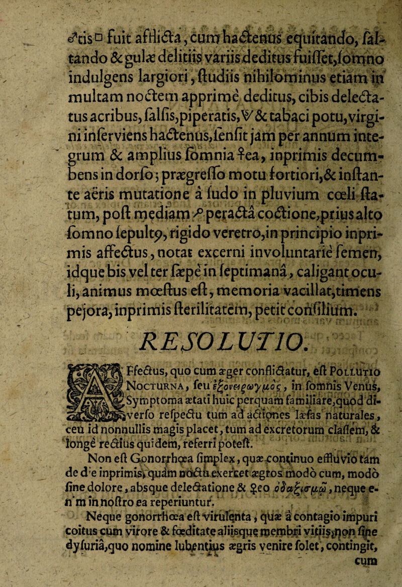 J,-/ tsr- _ ^ <3*tis° fuit afriidla, cum habentis equitando, jfal- i » i • i - i *  »y?A 4f v, p • nr» / % hl' indulgens largiori, ftudiis nihilominus etiam in multam nodem apprime deditus, cibis deleda- tus acribus, lalfis,piperatis, tabaci potu, virgi¬ ni inlervienshadenusjienfit jam per annum inte¬ grum & amplius (omnia $ea, inprimis decum¬ bens in dor(b 5 prasgreflo motu fortiori,& inflan¬ te aeris mutatione a ludo in pluvium coeli fla¬ tum, poft mediam >§.pejrada codione,prius alto (omno lepultp, rigido veretro,in principio inpri¬ mis affedus, notat excerni involuntarie femen, idque bis vel ter (aepe in (eptimana, caligant ocu¬ li,animus mceftus eft, memoria vacillat,timens pejora, inprimis fterilitatem, petit confilitim. . RESOLUTIO. Ffe&us, quo cum aeger confli&atur, eft Pollutio Nocturna, feu'e£6v&gay(io£, in fomnis Veniis, iverfo refpe&u tum ad actiones laefas' naturales, ceu id nonnullis magis placet, tum ad excretorum daflem, & %hgfrediUs quidem, referri poteft. Non eft Gonorrhoea fimplex, quae continuo effluvio tam de d;e inprimis, quam ad&uexefcet aegros modo cum, modo fine dolore, absque deIedatione& $eo oSafrtrfiw ,ne quee- ii‘m in noftro ea reperiuntur. Neque gonorrhoea eft virulenta, quae a contagio impuri coitus cum virore & foeditate aJiisque yitji§#i§fti|je. dy(uria,quo nomine Iutyntjus aegris venire folet , contingit.