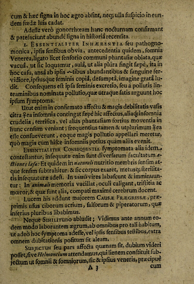 dem fcedsfc luis cadat. A defle vero gonorrhoeam hanc no$urnam confirmant & patefaciunt abunde figna in hiftoriarecenfita. x. Essentialiter Inhaerentia feu pathogno- monica, ipfis fenfibusobvia, antecedentia quidem, fomnia Venerea,ligato licet fenforio communi phantafias obIata,qu* vacua > ut fic loquamur> aula, ut alia plura fingit f*pe,, ita in hoc cafu, ansa ab ipfis itibus abundantibus & fanguine fer- vidiore,ipfiusque feminis copia, defumpta, imagine grata lu¬ dit. Confeqiiens eft ipfa feminis excrecio, feu a pollutis lin¬ teaminibus nominata pollutio,quae utraque fatis arguunt hoc ipfum fymptoma. 1 .. Utut enimin confirmato affe&u & magis debilitatis vafis citra $ea infomnia contingat faepe hic affedus.aliac^ in fomnia crudelia, terrifica, vel alias phantafiam fortius movenda in hunc cenfum veniant; frequentius tamen & utplurimum £ea eile confueverunt, eoque magis pollutio appellari meretur, quo magis cum hifce infomniis potius quam aliis evenit. Essentialiter Consequentia fymptomata alia idenru cOnteftantur, infequutse enim funtdiverfarum facultatum 4-- Biones Ufr: Et quidem in naturali nutritio membris fenfim at¬ que fenfim fiibtrahitur* & fic corpus exaret, metusq; fterilita- tis infequutur# adeft» In vitati vires labafcunt & imminuun* tur: In animalimemoria vacillat, oculi caligant, triftitia ac moeror,& quai funt alia, compati maxime cerebrum docent. Lucem his addunt majorem Causje PraEgressje, pra?- primis ufus ciborum acrium, falforum & piperatorum, quae inferius pluribus libabimus. ' Neque Similitudo abludit; Vidimus ante annum eo¬ dem modo laborantem aegrum,ab omnibus pro tali habitum, ut adeo hoc fymptoma adefle,vel ipfis fenfibus tefiibus,extra omnem dubitationis pofitum fit aleam. . Subjectum feu pars affe&a quinam fit, dubium videri poffet,five Hdmontium attendamus,qui lienem cQnftitmt u *» jeftum ut fomnii & fomniorum, fic & ipfius veneris, pwapue ' A 1 -• • /