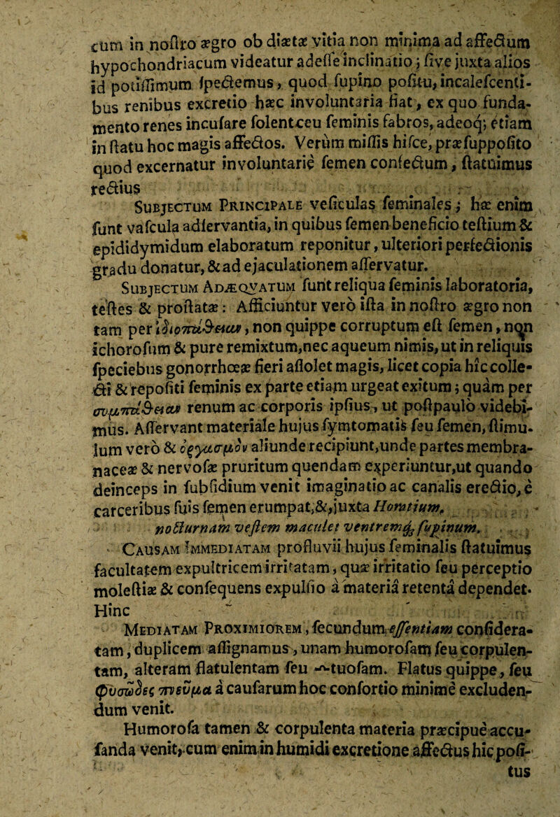 cum innofiro aegro ob dlxtx vitia non mmlma ad affedum hypochondriacum videatur .a defle''inclinatio\five juxta alios jdpouffimum fpedemus, quod Alpino pofmijincalefcenti- bus renibus excretip haec involuntaria fiat, ex quo funda¬ mento renes incufare folentceu feminis fabros, adeoq; diam in flatu hoc magis affedos. Verum miliis hifce, praefuppofito quod excernatur involuntarie femen confedum, ftatnimus redius Subjectum Principale veficulas feminales; hre enim funt vafcul^ adlervantia, in quibus femen beneficio teftium& epididymidum elaboratum reponitur, ulteriori periedionis -gradu donatur, & ad ejaculationem aifervatur. Subjectum Ad^qvatum funt reliqua feminis laboratoria, te fles & proflata?; Afficiuntur vero illa innoflro aegro non tam per ihoTrd&vav, non quippe corruptum eft femen, nc^n Ichorofum & pure remixtum,nec aqueum nimis, ut in reliquis fpeciebus gonorrhoea fieri aflolet magis, licet copia hiccolle- di & repofiti feminis ex parte etiam urgeat exitum; quam per en^Tiu&vcu) renum ac corporis ipfius^ ut pofipaulb videbi¬ mus. Aflervant materiale hujus fymtomatis feu femen, ftirnu- Ium vero & fyyivph aliunde recipiunt,unde partes membra¬ naceae & nervofae pruritum quendam experiuntur,ut quando deinceps in fubfidium venit imaginatio ac canalis eredio,c noti urnam veftew maculet ventrem^3 fupinum. Causam Immediatam profluvii hujus feminalis (latuimus facultatem expultricem Irritatam, qua? irritatio feu perceptio moleftia? & confequens expulfio a materia retenta dependet. Hinc . 4 Mediatam Proximiorem , fecwdumejfentiam confidera- tam, duplicem afiignarrms, unam humorofam feu corpulen¬ tam, alteram flatulentam feu ^-tuofam. Flatus quippe, feu (fiijowciet imvyLct. a caufarum hoc confordo minime excluden¬ dum venit. Humorofa tamen & corpulenta materia praecipue accu- fanda venit, cum |nim in humidi excretione affedus hic poli-